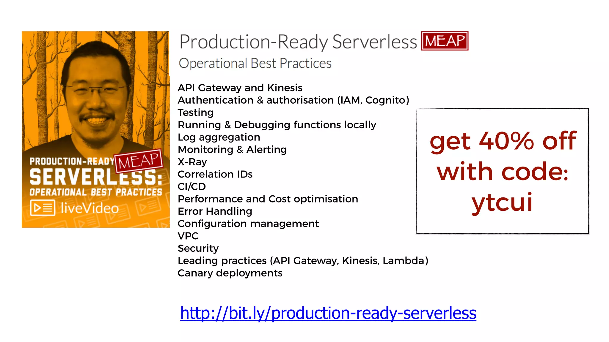 API Gateway and Kinesis
Authentication & authorisation (IAM, Cognito)
Testing
Running & Debugging functions locally
Log aggregation
Monitoring & Alerting
X-Ray
Correlation IDs
CI/CD
Performance and Cost optimisation
Error Handling
Configuration management
VPC
Security
Leading practices (API Gateway, Kinesis, Lambda)
Canary deployments
http://bit.ly/production-ready-serverless
get 40% off
with code:
ytcui
 