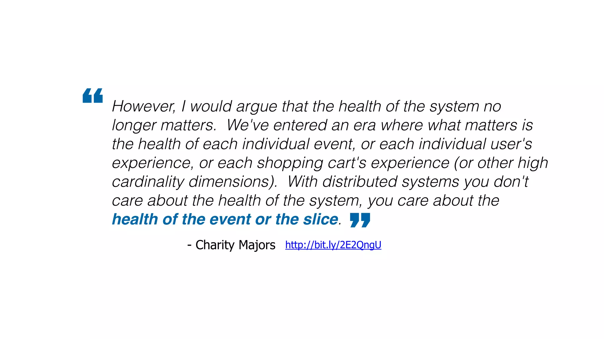 However, I would argue that the health of the system no
longer matters. We've entered an era where what matters is
the health of each individual event, or each individual user's
experience, or each shopping cart's experience (or other high
cardinality dimensions). With distributed systems you don't
care about the health of the system, you care about the
health of the event or the slice.
”http://bit.ly/2E2QngU- Charity Majors
“
 