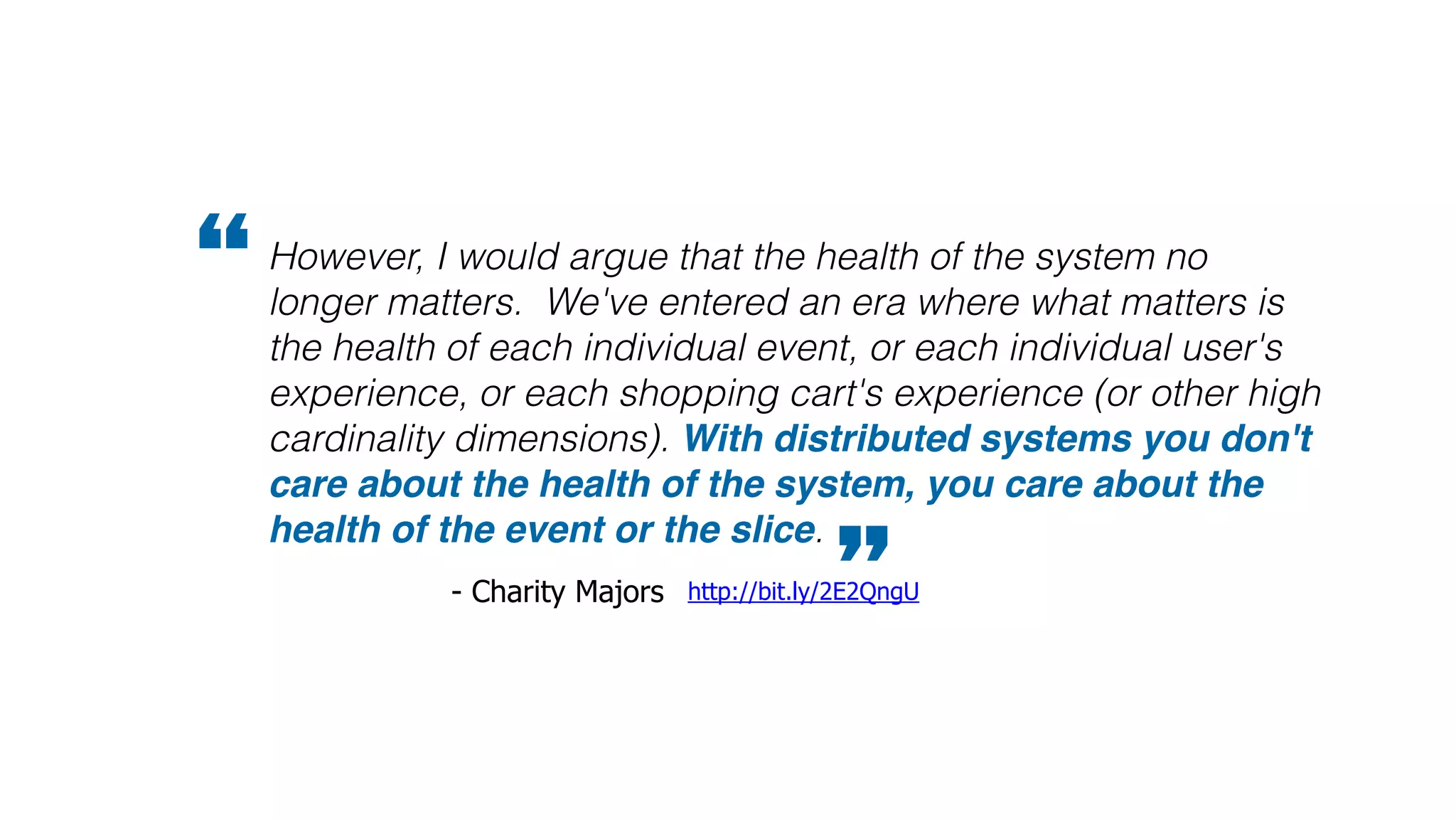 However, I would argue that the health of the system no
longer matters. We've entered an era where what matters is
the health of each individual event, or each individual user's
experience, or each shopping cart's experience (or other high
cardinality dimensions). With distributed systems you don't
care about the health of the system, you care about the
health of the event or the slice.
”http://bit.ly/2E2QngU- Charity Majors
“
 