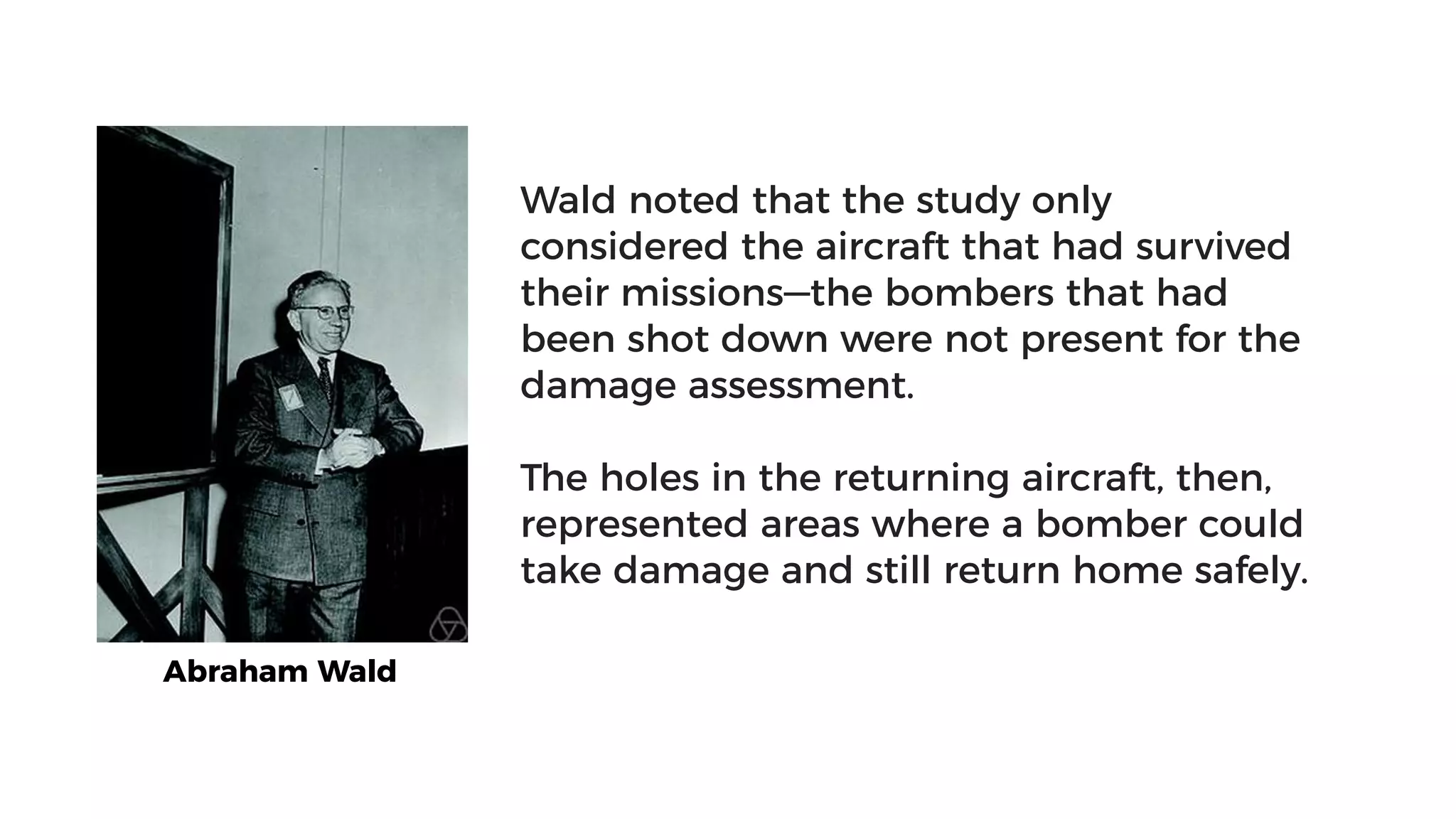 Abraham Wald
Wald noted that the study only
considered the aircraft that had survived
their missions—the bombers that had
been shot down were not present for the
damage assessment.
The holes in the returning aircraft, then,
represented areas where a bomber could
take damage and still return home safely.
 