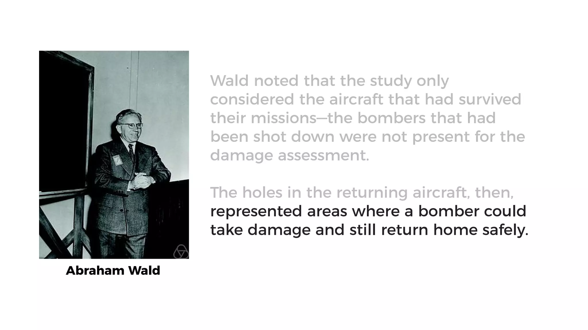 Abraham Wald
Wald noted that the study only
considered the aircraft that had survived
their missions—the bombers that had
been shot down were not present for the
damage assessment.
The holes in the returning aircraft, then,
represented areas where a bomber could
take damage and still return home safely.
 