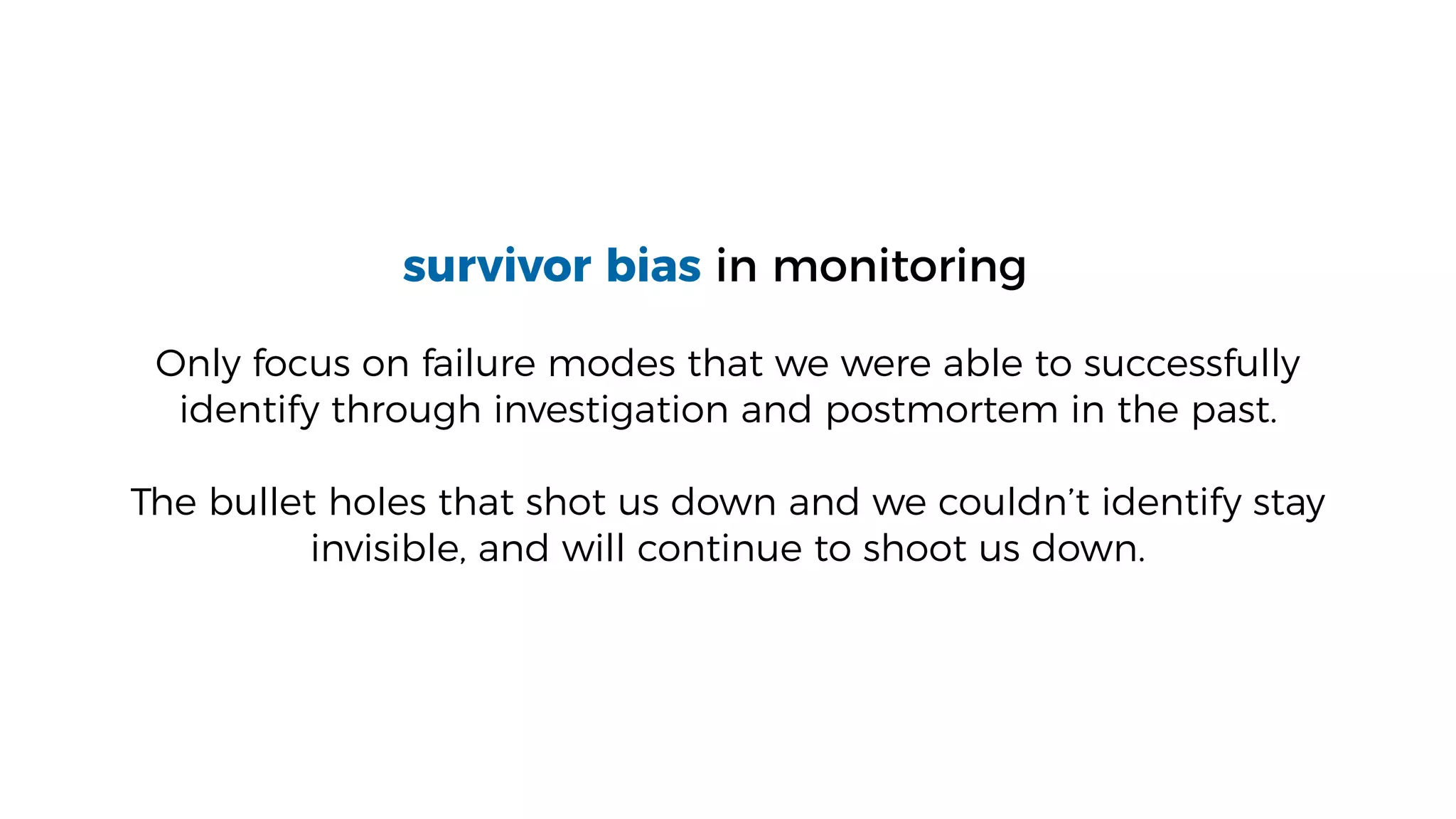 survivor bias in monitoring
Only focus on failure modes that we were able to successfully
identify through investigation and postmortem in the past.
The bullet holes that shot us down and we couldn’t identify stay
invisible, and will continue to shoot us down.
 