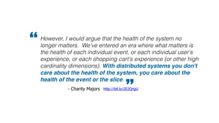However, I would argue that the health of the system no
longer matters. We've entered an era where what matters is
the health of each individual event, or each individual user's
experience, or each shopping cart's experience (or other high
cardinality dimensions). With distributed systems you don't
care about the health of the system, you care about the
health of the event or the slice.
”http://bit.ly/2E2QngU- Charity Majors
“
 