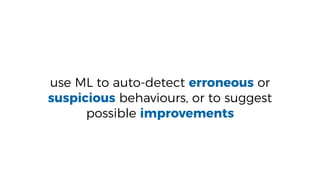 use ML to auto-detect erroneous or
suspicious behaviours, or to suggest
possible improvements
 