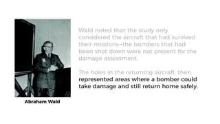 Abraham Wald
Wald noted that the study only
considered the aircraft that had survived
their missions—the bombers that had
been shot down were not present for the
damage assessment.
The holes in the returning aircraft, then,
represented areas where a bomber could
take damage and still return home safely.
 