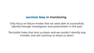 survivor bias in monitoring
Only focus on failure modes that we were able to successfully
identify through investigation and postmortem in the past.
The bullet holes that shot us down and we couldn’t identify stay
invisible, and will continue to shoot us down.
 