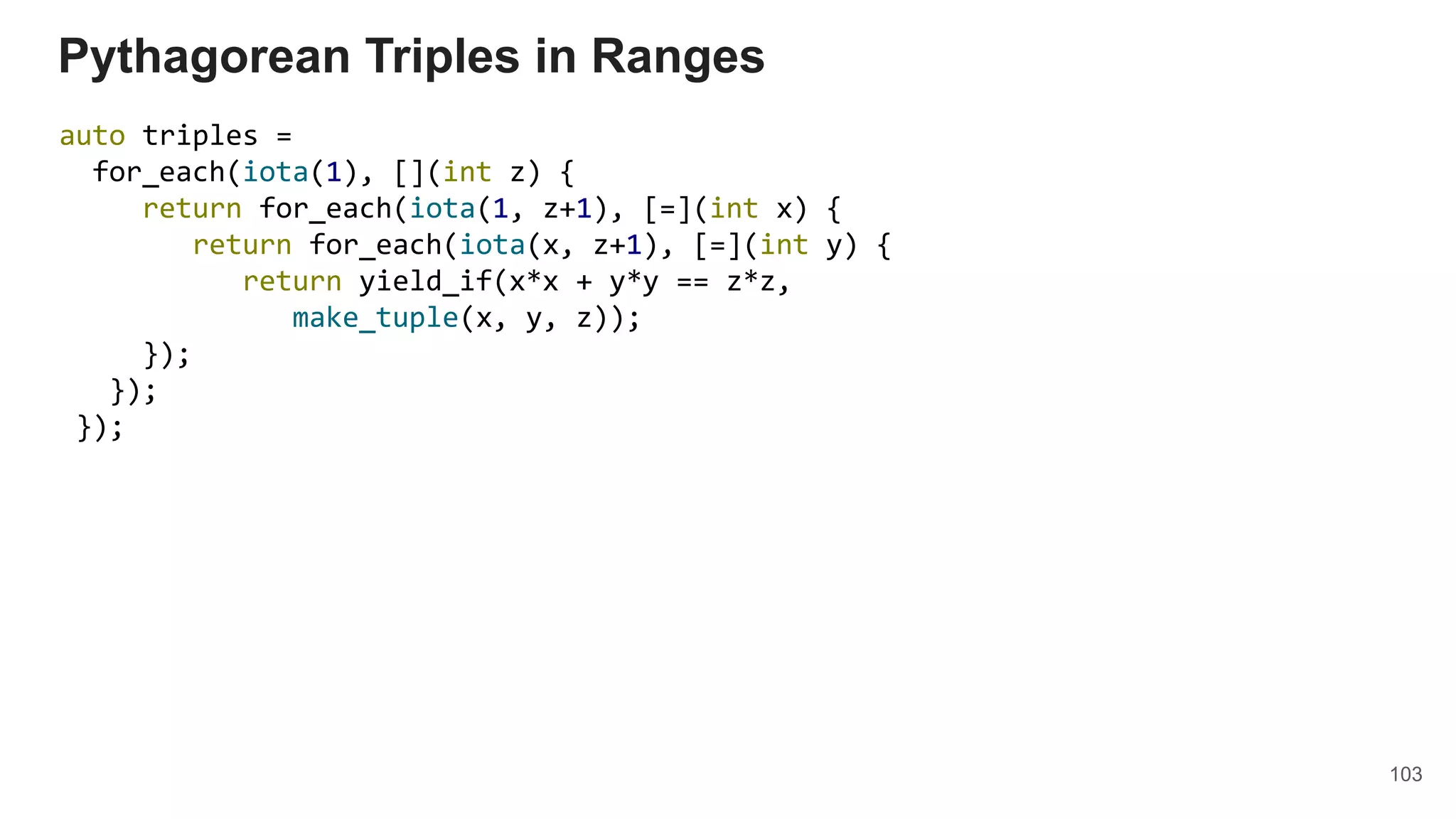 103
auto triples =
for_each(iota(1), [](int z) {
return for_each(iota(1, z+1), [=](int x) {
return for_each(iota(x, z+1), [=](int y) {
return yield_if(x*x + y*y == z*z,
make_tuple(x, y, z));
});
});
});
Pythagorean Triples in Ranges
 