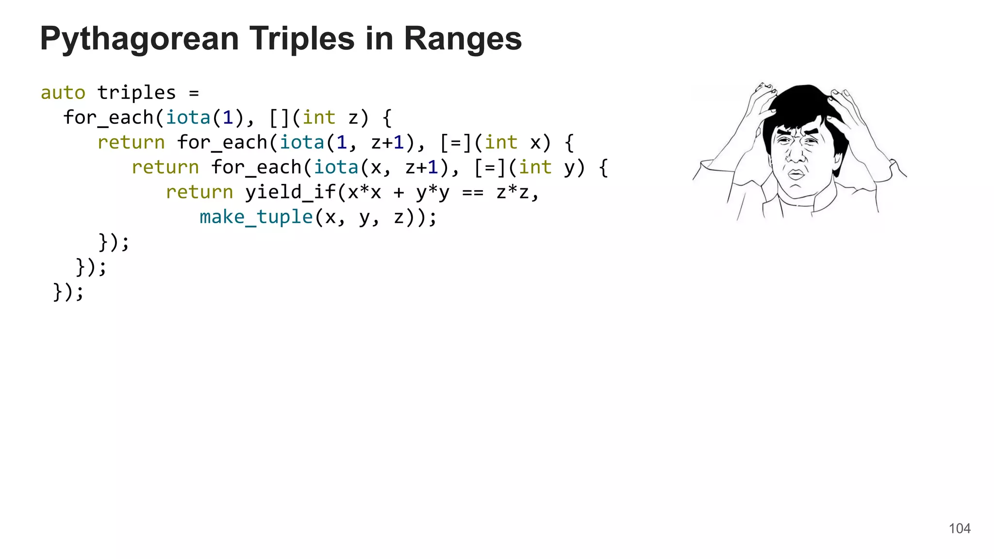 104
auto triples =
for_each(iota(1), [](int z) {
return for_each(iota(1, z+1), [=](int x) {
return for_each(iota(x, z+1), [=](int y) {
return yield_if(x*x + y*y == z*z,
make_tuple(x, y, z));
});
});
});
Pythagorean Triples in Ranges
 