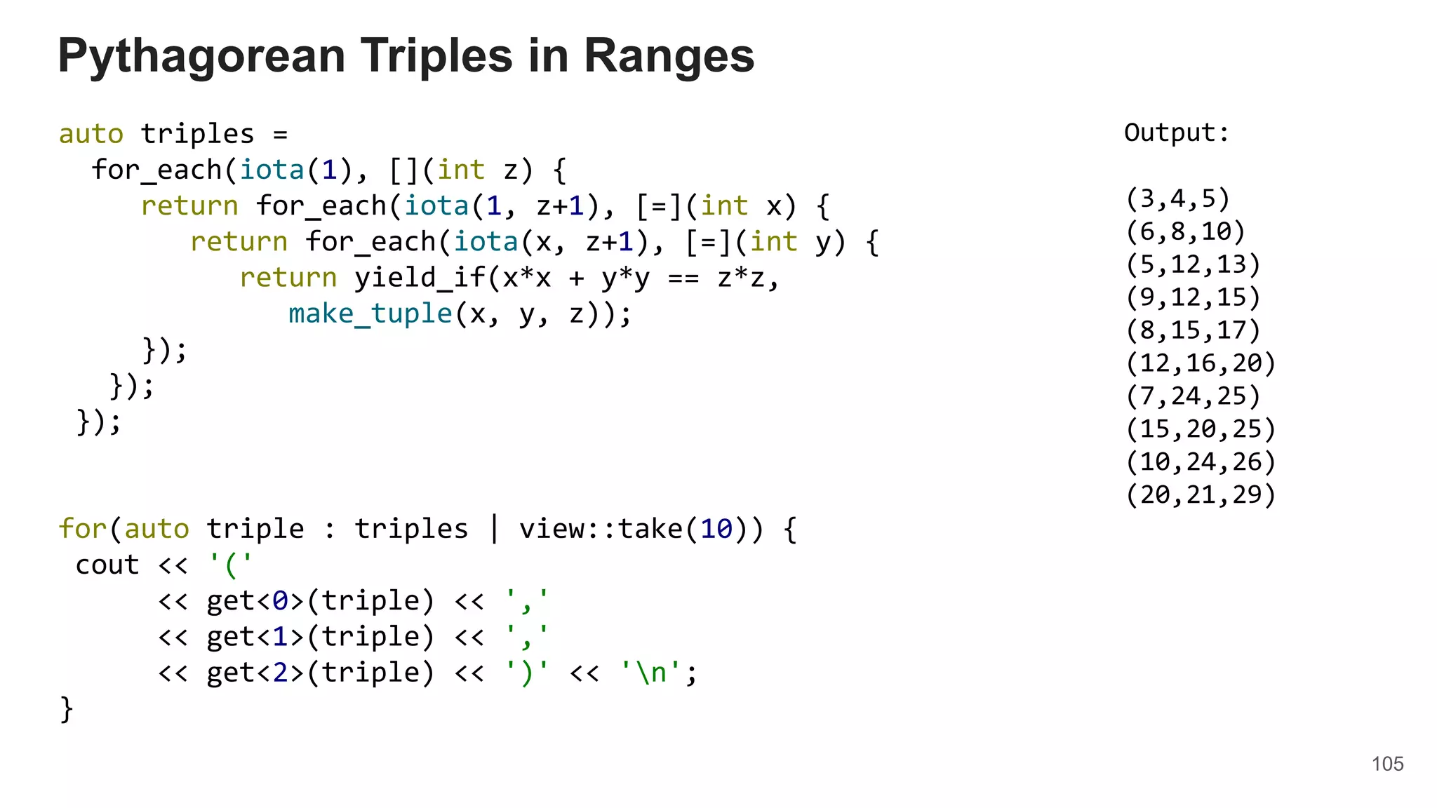 105
auto triples =
for_each(iota(1), [](int z) {
return for_each(iota(1, z+1), [=](int x) {
return for_each(iota(x, z+1), [=](int y) {
return yield_if(x*x + y*y == z*z,
make_tuple(x, y, z));
});
});
});
for(auto triple : triples | view::take(10)) {
cout << '('
<< get<0>(triple) << ','
<< get<1>(triple) << ','
<< get<2>(triple) << ')' << 'n';
}
Pythagorean Triples in Ranges
Output:
(3,4,5)
(6,8,10)
(5,12,13)
(9,12,15)
(8,15,17)
(12,16,20)
(7,24,25)
(15,20,25)
(10,24,26)
(20,21,29)
 