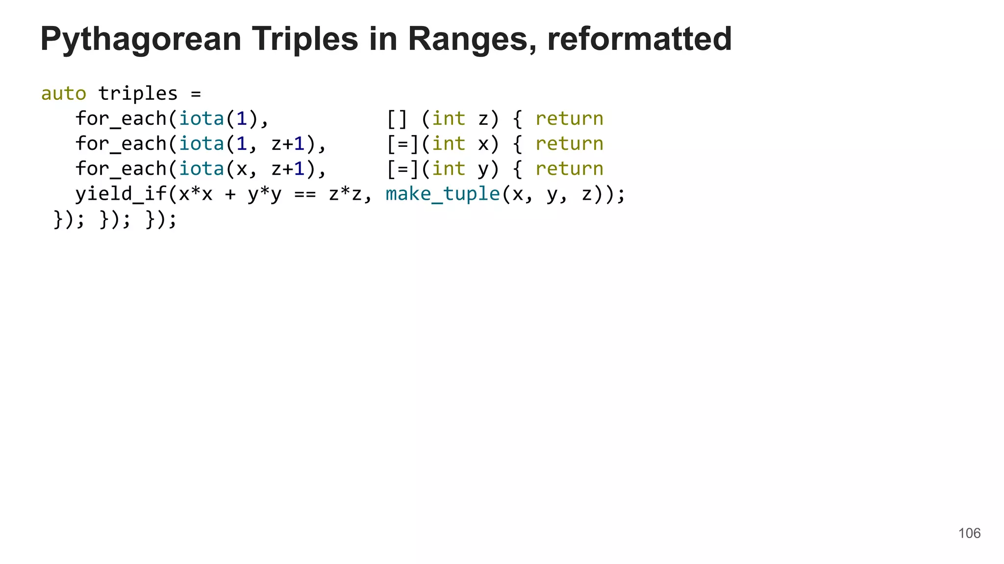 106
Pythagorean Triples in Ranges, reformatted
auto triples =
for_each(iota(1), [] (int z) { return
for_each(iota(1, z+1), [=](int x) { return
for_each(iota(x, z+1), [=](int y) { return
yield_if(x*x + y*y == z*z, make_tuple(x, y, z));
}); }); });
 