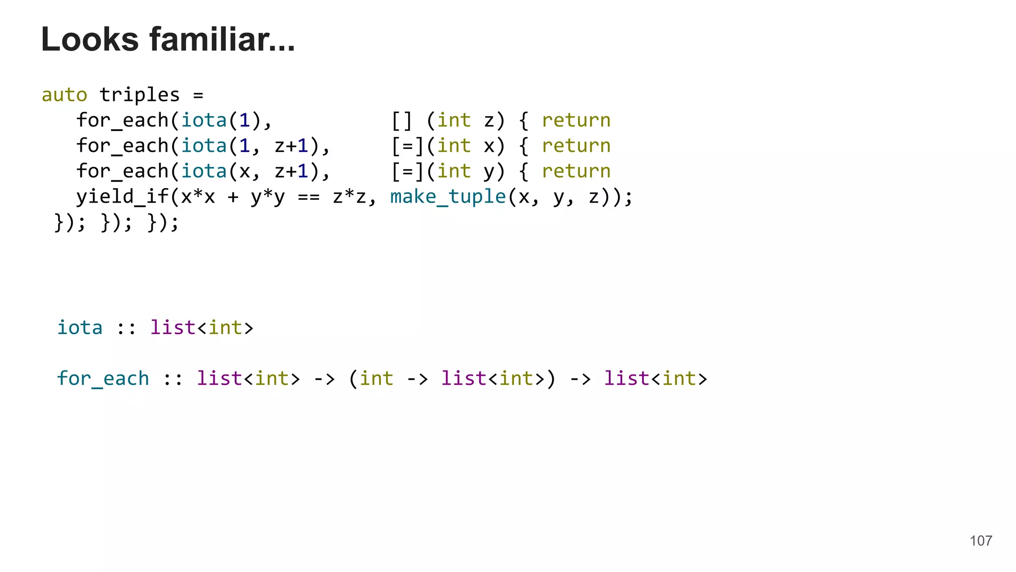 107
Looks familiar...
auto triples =
for_each(iota(1), [] (int z) { return
for_each(iota(1, z+1), [=](int x) { return
for_each(iota(x, z+1), [=](int y) { return
yield_if(x*x + y*y == z*z, make_tuple(x, y, z));
}); }); });
iota :: list<int>
for_each :: list<int> -> (int -> list<int>) -> list<int>
 