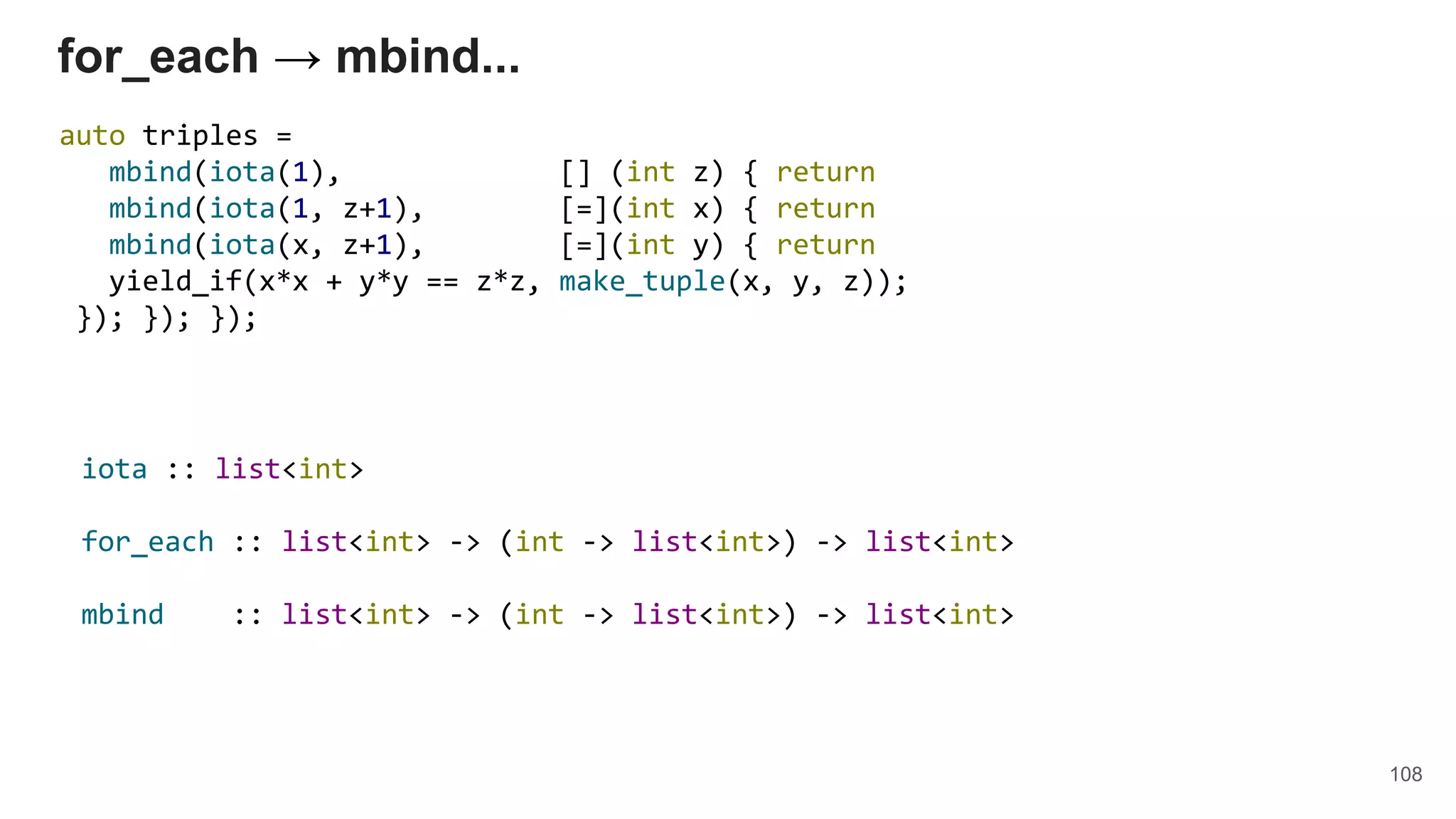 108
for_each → mbind...
auto triples =
mbind(iota(1), [] (int z) { return
mbind(iota(1, z+1), [=](int x) { return
mbind(iota(x, z+1), [=](int y) { return
yield_if(x*x + y*y == z*z, make_tuple(x, y, z));
}); }); });
iota :: list<int>
for_each :: list<int> -> (int -> list<int>) -> list<int>
mbind :: list<int> -> (int -> list<int>) -> list<int>
 