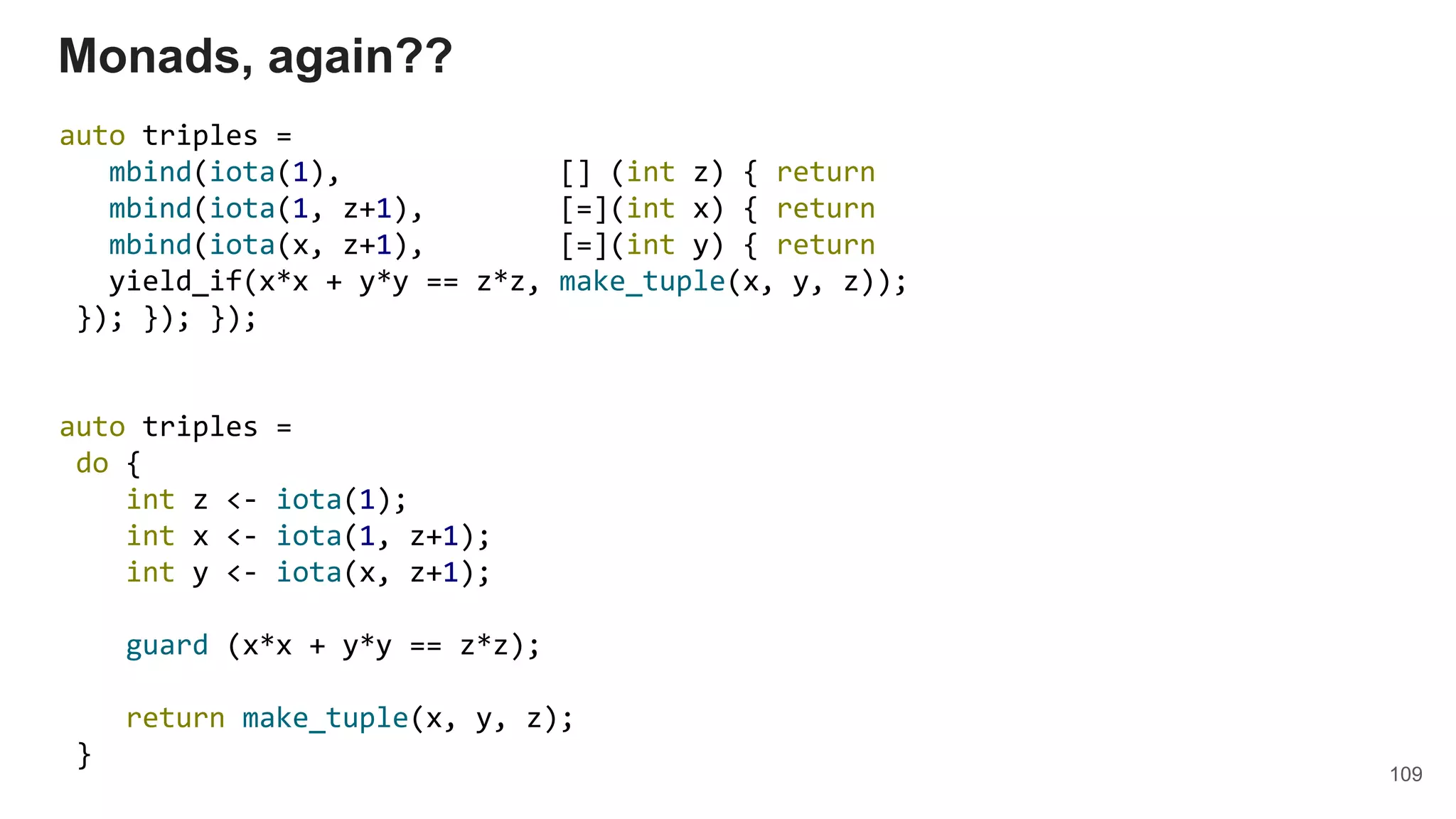 109
Monads, again??
auto triples =
mbind(iota(1), [] (int z) { return
mbind(iota(1, z+1), [=](int x) { return
mbind(iota(x, z+1), [=](int y) { return
yield_if(x*x + y*y == z*z, make_tuple(x, y, z));
}); }); });
auto triples =
do {
int z <- iota(1);
int x <- iota(1, z+1);
int y <- iota(x, z+1);
guard (x*x + y*y == z*z);
return make_tuple(x, y, z);
}
 