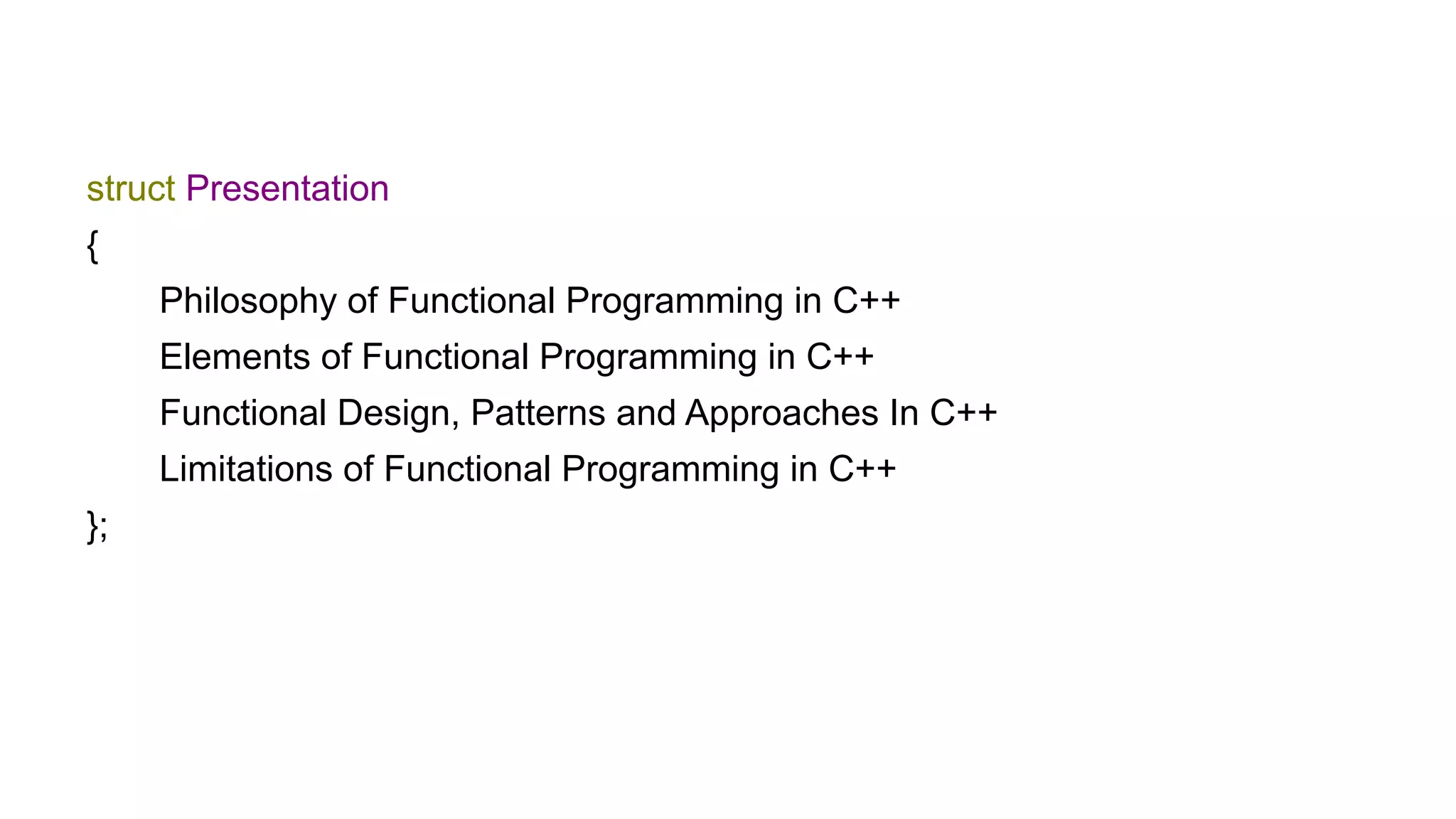 struct Presentation
{
Philosophy of Functional Programming in C++
Elements of Functional Programming in C++
Functional Design, Patterns and Approaches In C++
Limitations of Functional Programming in C++
};
 