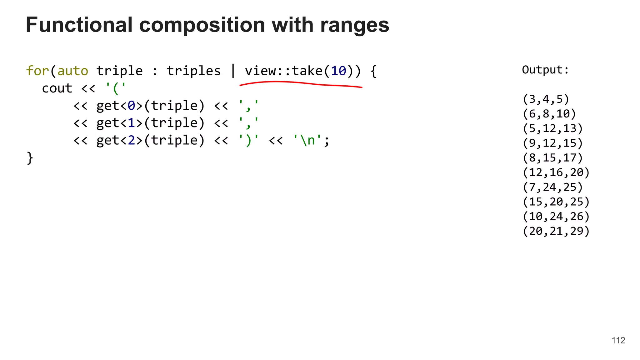 112
for(auto triple : triples | view::take(10)) {
cout << '('
<< get<0>(triple) << ','
<< get<1>(triple) << ','
<< get<2>(triple) << ')' << 'n';
}
Functional composition with ranges
Output:
(3,4,5)
(6,8,10)
(5,12,13)
(9,12,15)
(8,15,17)
(12,16,20)
(7,24,25)
(15,20,25)
(10,24,26)
(20,21,29)
 