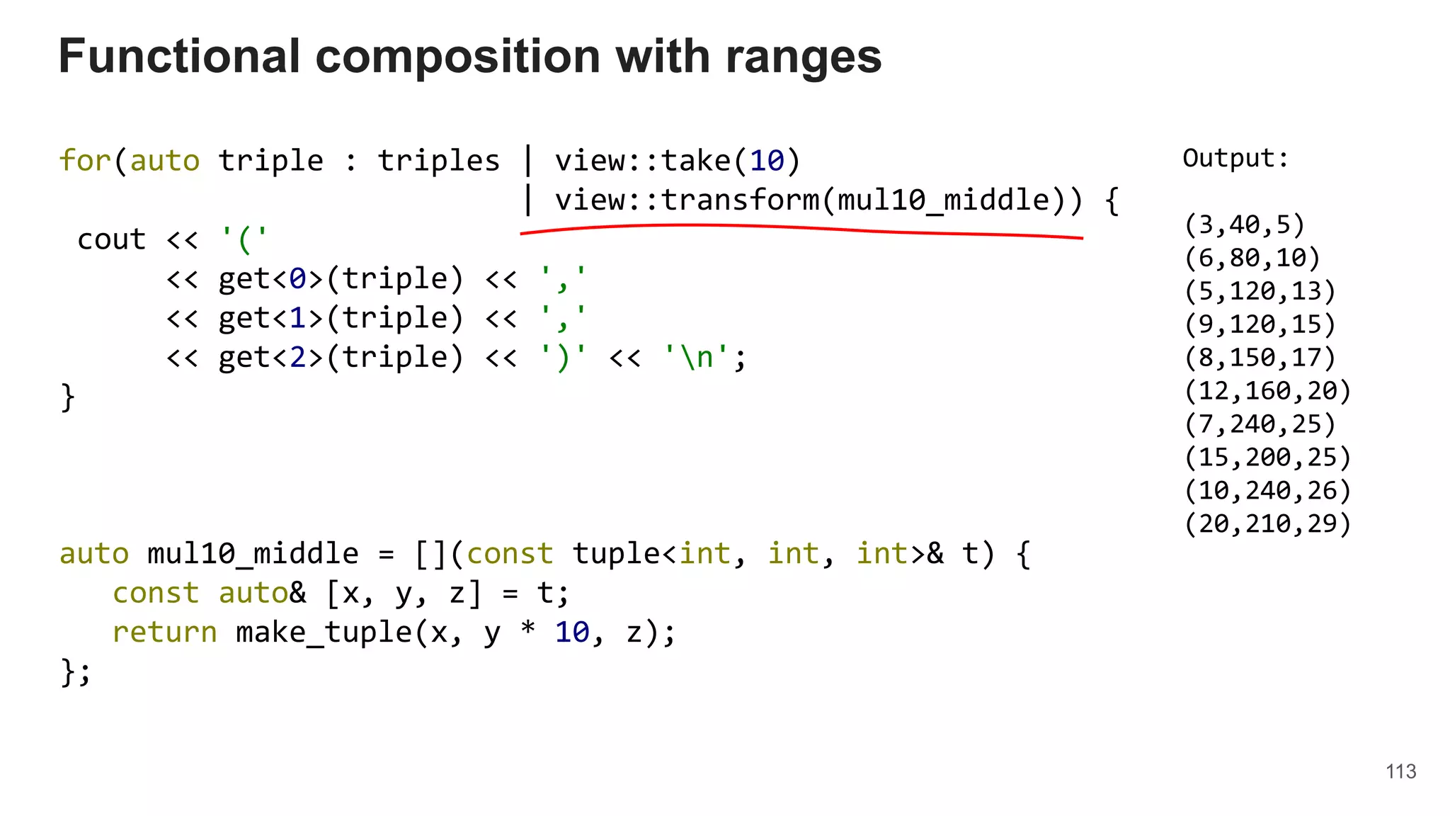 113
for(auto triple : triples | view::take(10)
| view::transform(mul10_middle)) {
cout << '('
<< get<0>(triple) << ','
<< get<1>(triple) << ','
<< get<2>(triple) << ')' << 'n';
}
auto mul10_middle = [](const tuple<int, int, int>& t) {
const auto& [x, y, z] = t;
return make_tuple(x, y * 10, z);
};
Functional composition with ranges
Output:
(3,40,5)
(6,80,10)
(5,120,13)
(9,120,15)
(8,150,17)
(12,160,20)
(7,240,25)
(15,200,25)
(10,240,26)
(20,210,29)
 