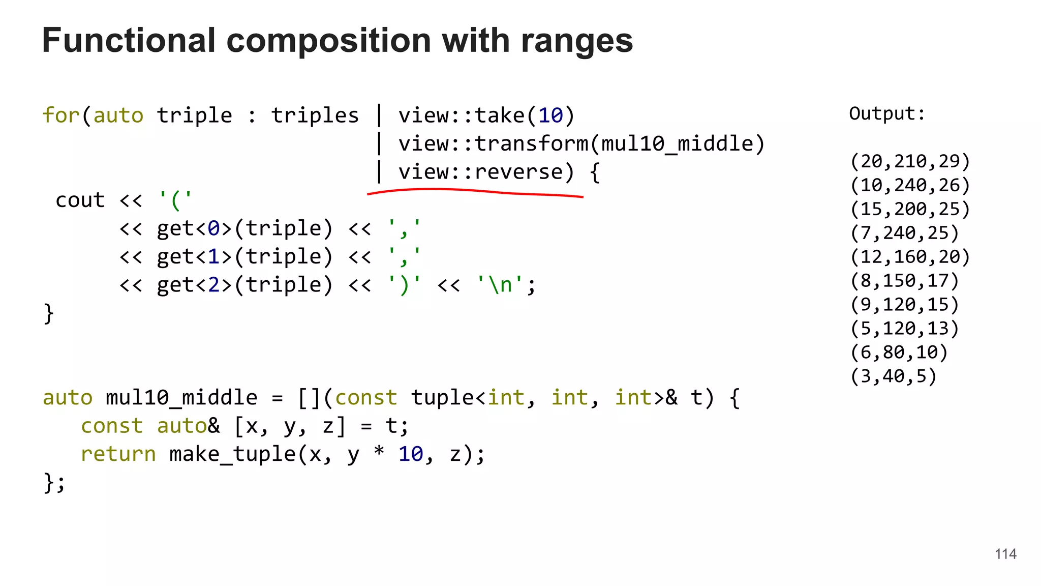 114
for(auto triple : triples | view::take(10)
| view::transform(mul10_middle)
| view::reverse) {
cout << '('
<< get<0>(triple) << ','
<< get<1>(triple) << ','
<< get<2>(triple) << ')' << 'n';
}
auto mul10_middle = [](const tuple<int, int, int>& t) {
const auto& [x, y, z] = t;
return make_tuple(x, y * 10, z);
};
Functional composition with ranges
Output:
(20,210,29)
(10,240,26)
(15,200,25)
(7,240,25)
(12,160,20)
(8,150,17)
(9,120,15)
(5,120,13)
(6,80,10)
(3,40,5)
 