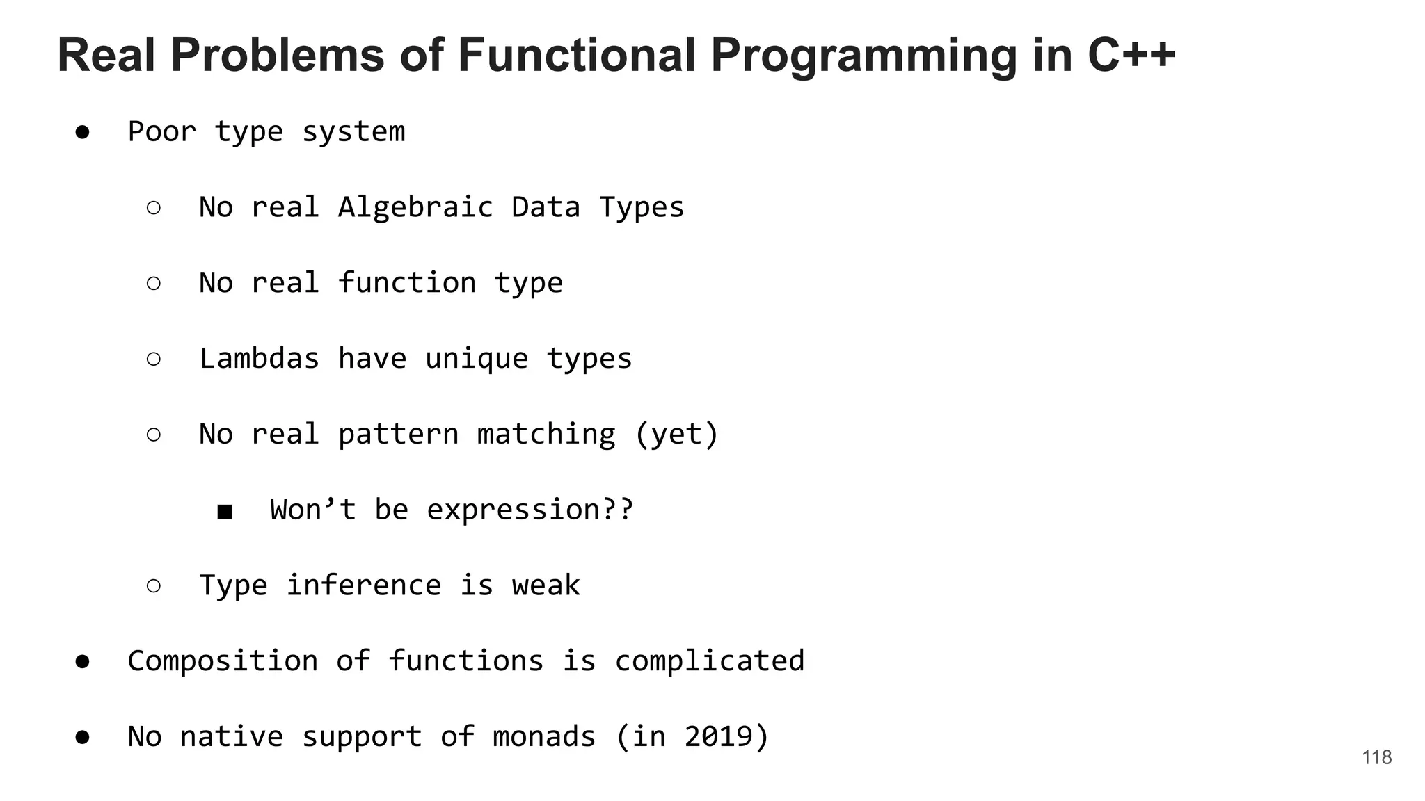118
Real Problems of Functional Programming in C++
● Poor type system
○ No real Algebraic Data Types
○ No real function type
○ Lambdas have unique types
○ No real pattern matching (yet)
■ Won’t be expression??
○ Type inference is weak
● Composition of functions is complicated
● No native support of monads (in 2019)
 