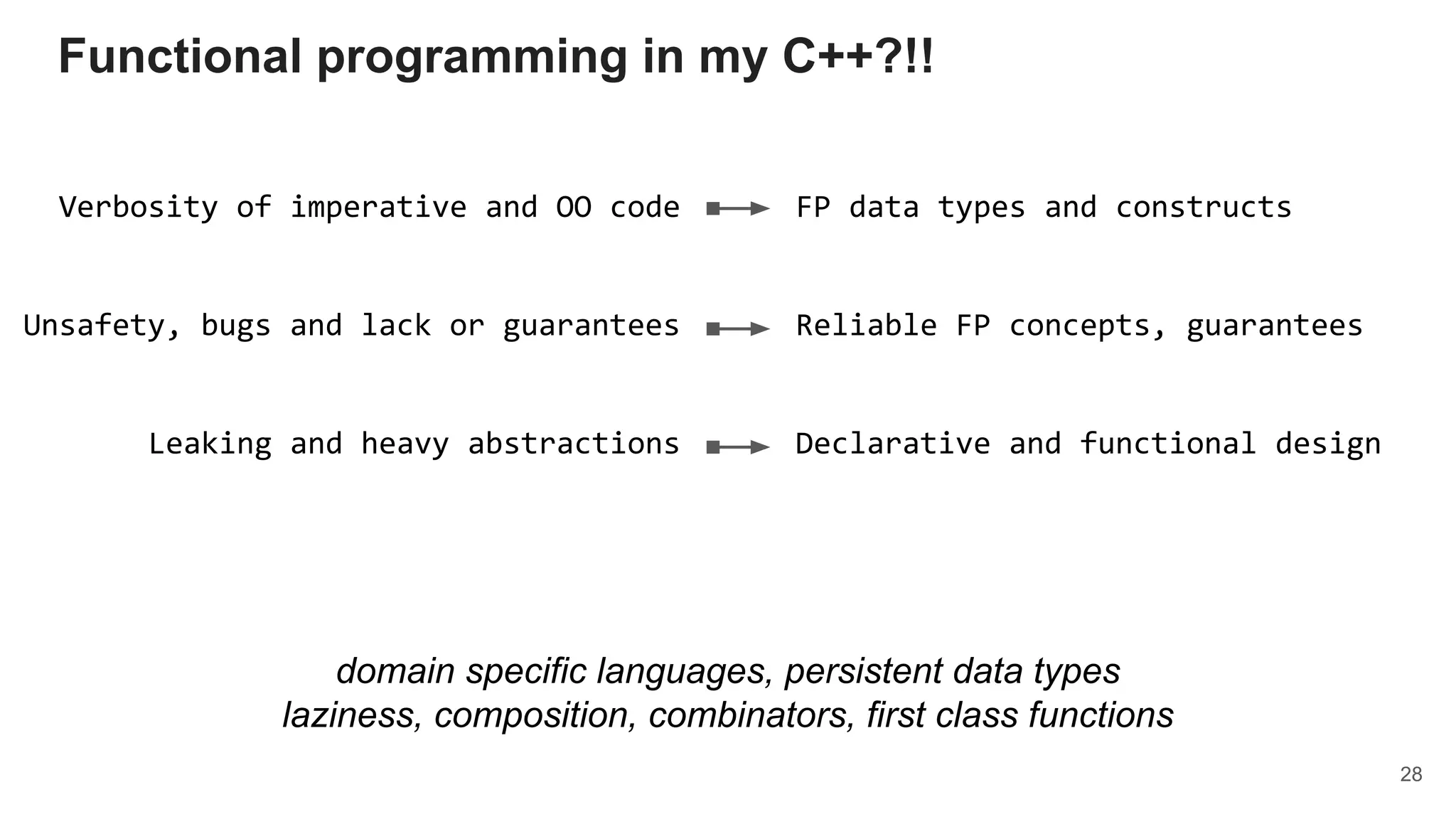 Verbosity of imperative and OO code
Unsafety, bugs and lack or guarantees
Leaking and heavy abstractions
FP data types and constructs
Reliable FP concepts, guarantees
Declarative and functional design
domain specific languages, persistent data types
laziness, composition, combinators, first class functions
Functional programming in my C++?!!
28
 