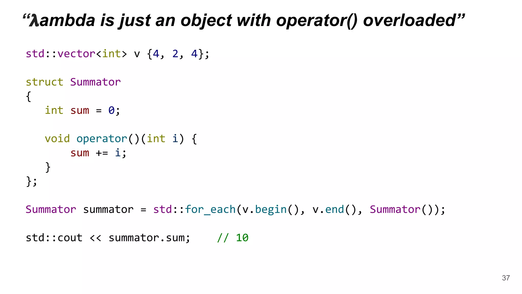 “ 𝝺ambda is just an object with operator() overloaded”
std::vector<int> v {4, 2, 4};
struct Summator
{
int sum = 0;
void operator()(int i) {
sum += i;
}
};
Summator summator = std::for_each(v.begin(), v.end(), Summator());
std::cout << summator.sum; // 10
37
 