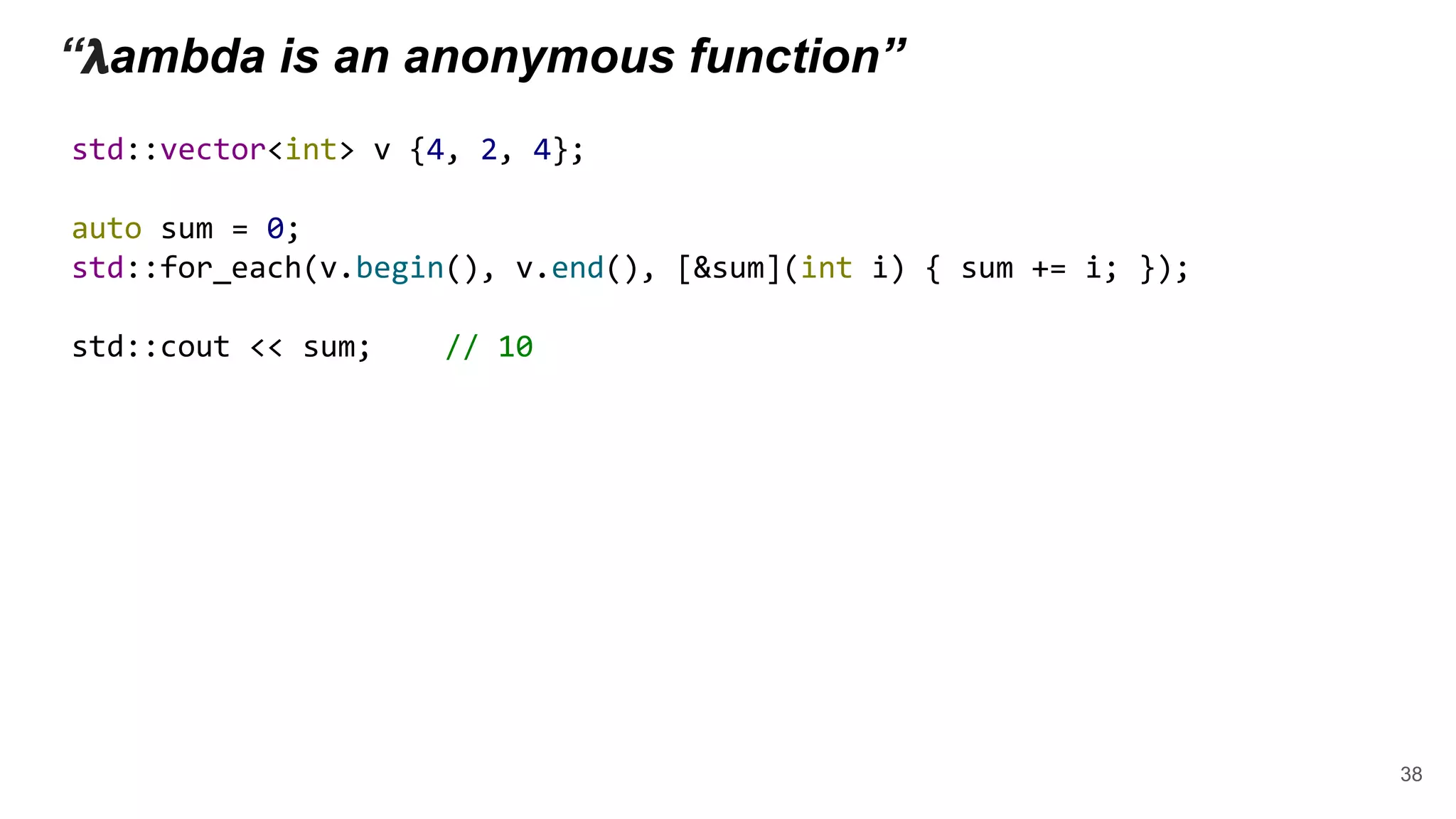 “ 𝝺ambda is an anonymous function”
std::vector<int> v {4, 2, 4};
auto sum = 0;
std::for_each(v.begin(), v.end(), [&sum](int i) { sum += i; });
std::cout << sum; // 10
38
 