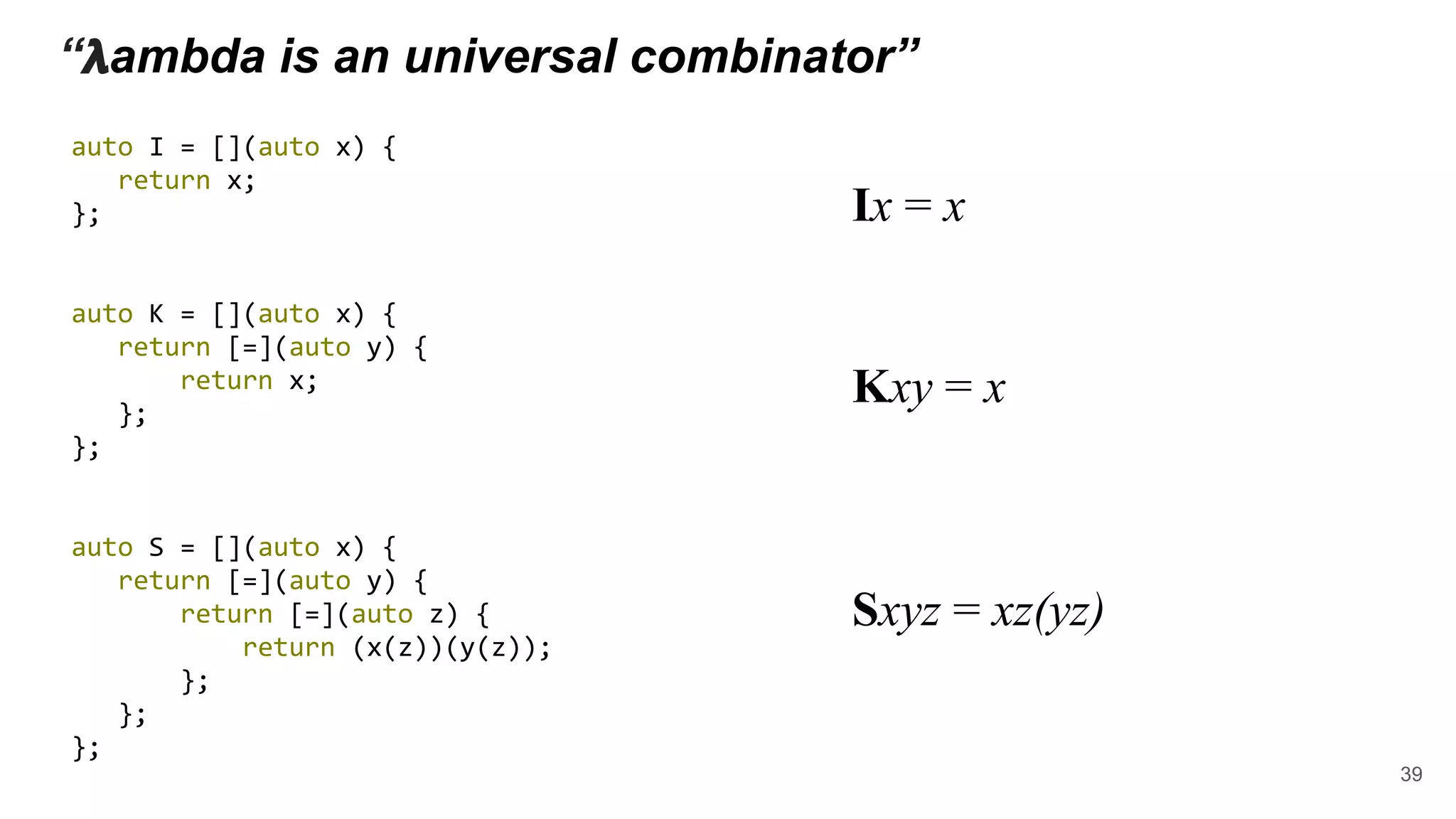 “ 𝝺ambda is an universal combinator”
auto I = [](auto x) {
return x;
};
auto K = [](auto x) {
return [=](auto y) {
return x;
};
};
auto S = [](auto x) {
return [=](auto y) {
return [=](auto z) {
return (x(z))(y(z));
};
};
};
Ix = x
Kxy = x
Sxyz = xz(yz)
39
 