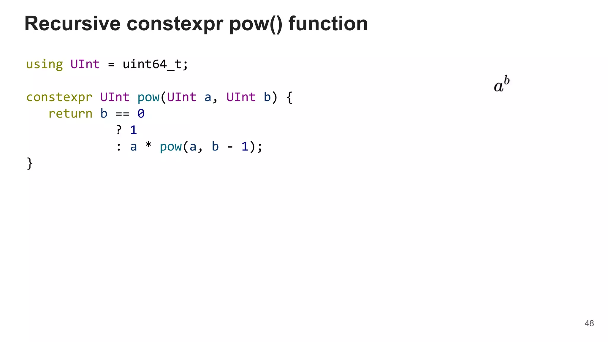 Recursive constexpr pow() function
using UInt = uint64_t;
constexpr UInt pow(UInt a, UInt b) {
return b == 0
? 1
: a * pow(a, b - 1);
}
48
 