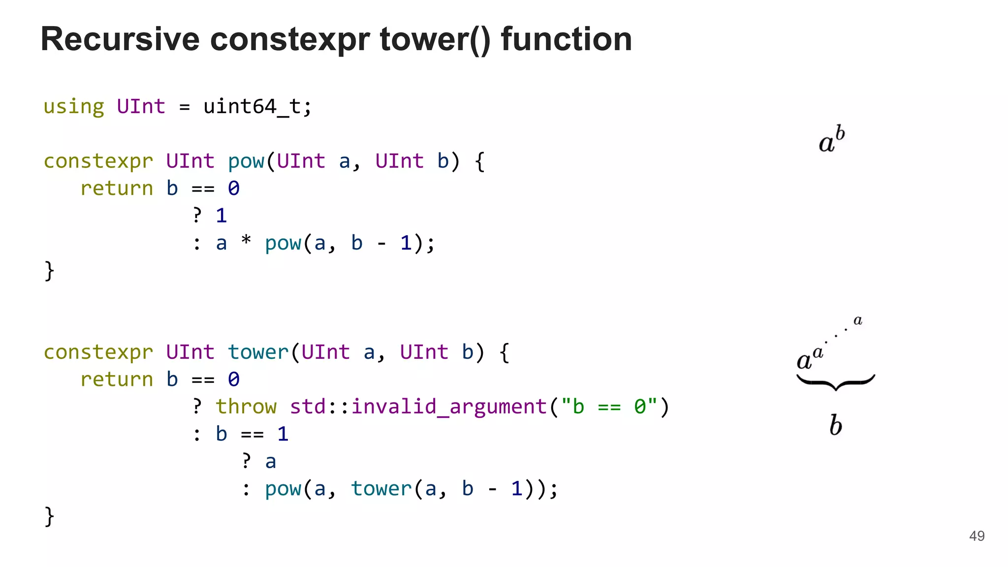 Recursive constexpr tower() function
using UInt = uint64_t;
constexpr UInt pow(UInt a, UInt b) {
return b == 0
? 1
: a * pow(a, b - 1);
}
constexpr UInt tower(UInt a, UInt b) {
return b == 0
? throw std::invalid_argument("b == 0")
: b == 1
? a
: pow(a, tower(a, b - 1));
}
49
 
