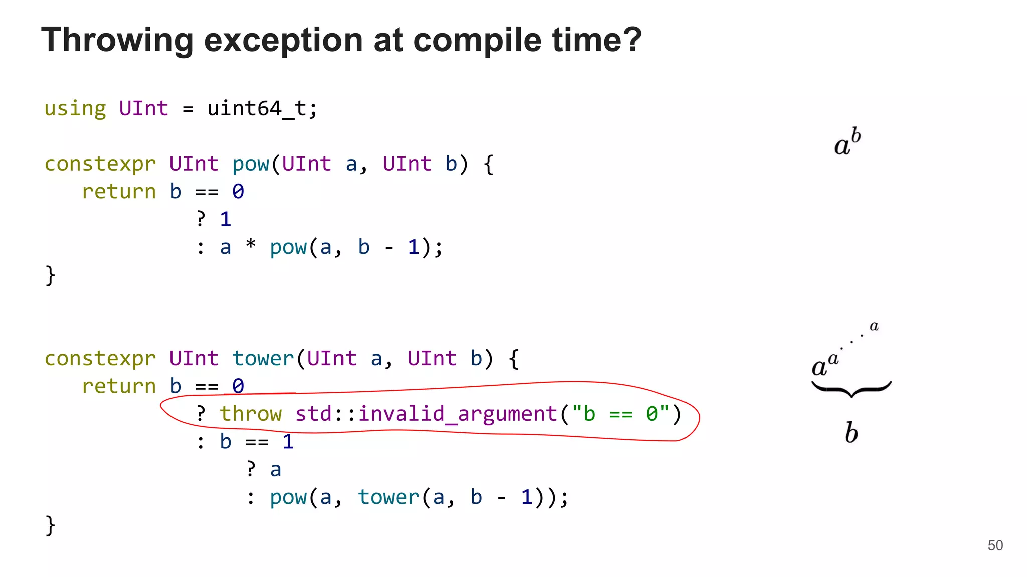 Throwing exception at compile time?
using UInt = uint64_t;
constexpr UInt pow(UInt a, UInt b) {
return b == 0
? 1
: a * pow(a, b - 1);
}
constexpr UInt tower(UInt a, UInt b) {
return b == 0
? throw std::invalid_argument("b == 0")
: b == 1
? a
: pow(a, tower(a, b - 1));
}
50
 