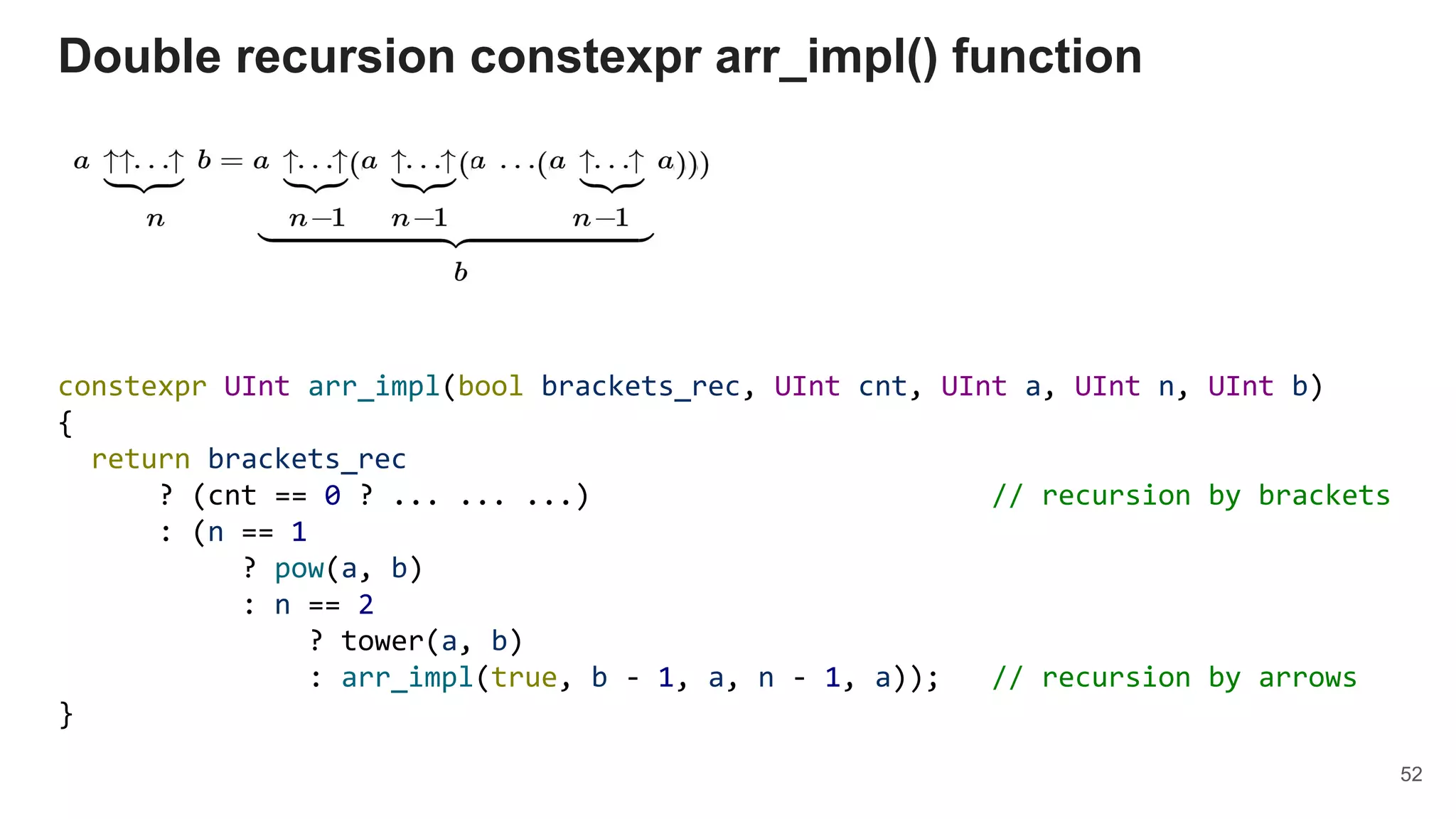 constexpr UInt arr_impl(bool brackets_rec, UInt cnt, UInt a, UInt n, UInt b)
{
return brackets_rec
? (cnt == 0 ? ... ... ...) // recursion by brackets
: (n == 1
? pow(a, b)
: n == 2
? tower(a, b)
: arr_impl(true, b - 1, a, n - 1, a)); // recursion by arrows
}
Double recursion constexpr arr_impl() function
52
 