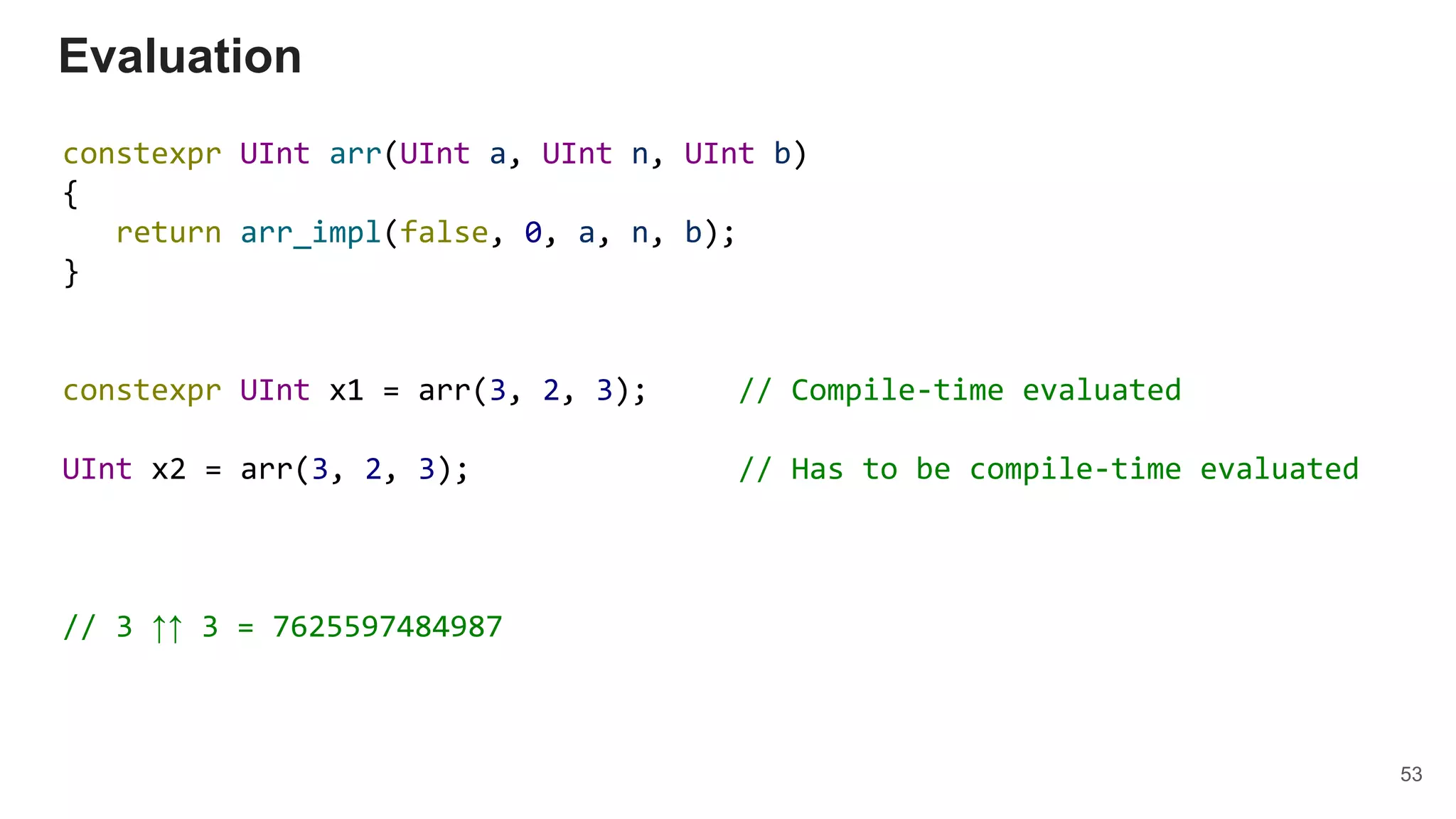 constexpr UInt arr(UInt a, UInt n, UInt b)
{
return arr_impl(false, 0, a, n, b);
}
constexpr UInt x1 = arr(3, 2, 3); // Compile-time evaluated
UInt x2 = arr(3, 2, 3); // Has to be compile-time evaluated
// 3 ↑↑ 3 = 7625597484987
Evaluation
53
 
