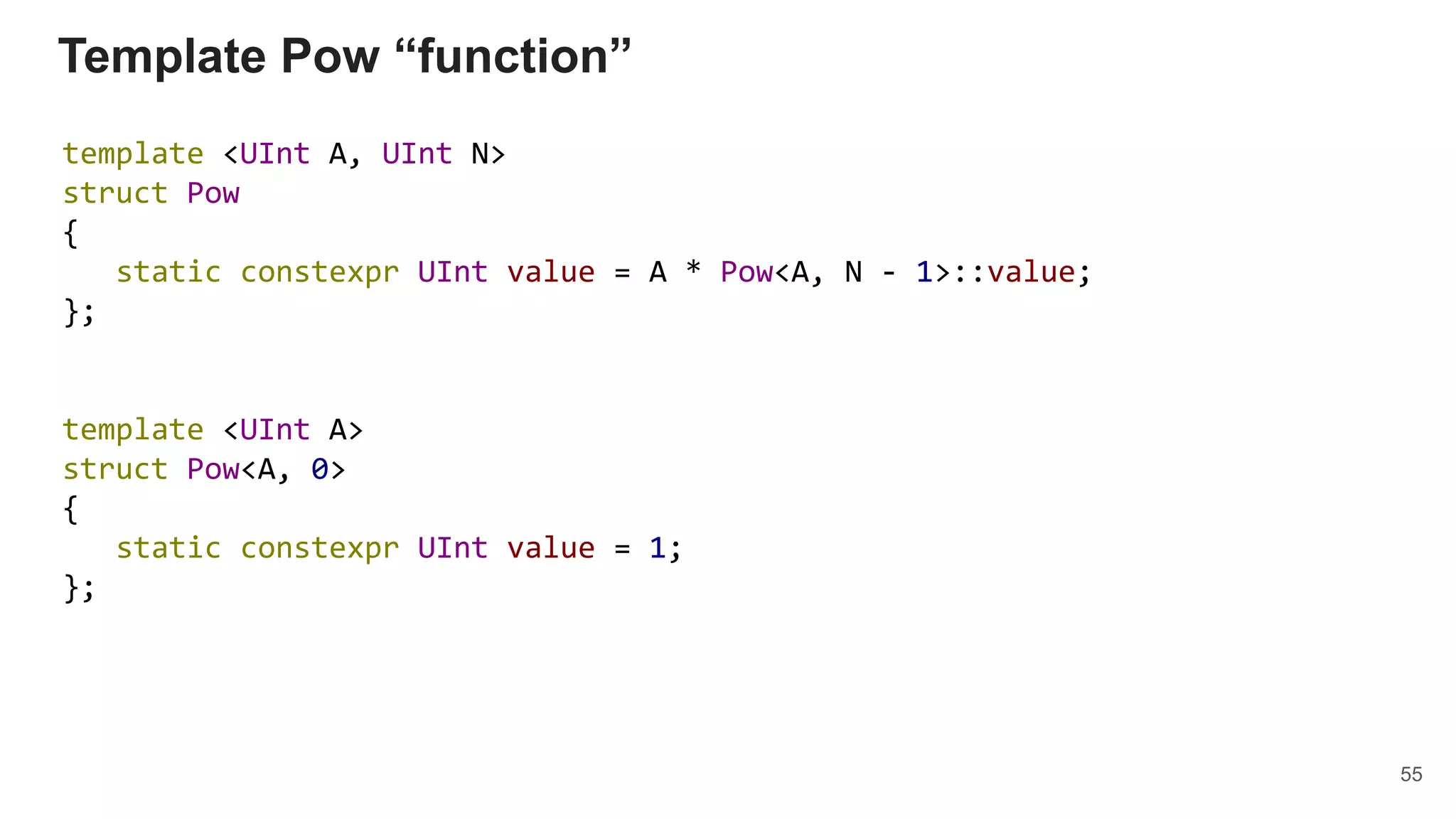Template Pow “function”
template <UInt A, UInt N>
struct Pow
{
static constexpr UInt value = A * Pow<A, N - 1>::value;
};
template <UInt A>
struct Pow<A, 0>
{
static constexpr UInt value = 1;
};
55
 