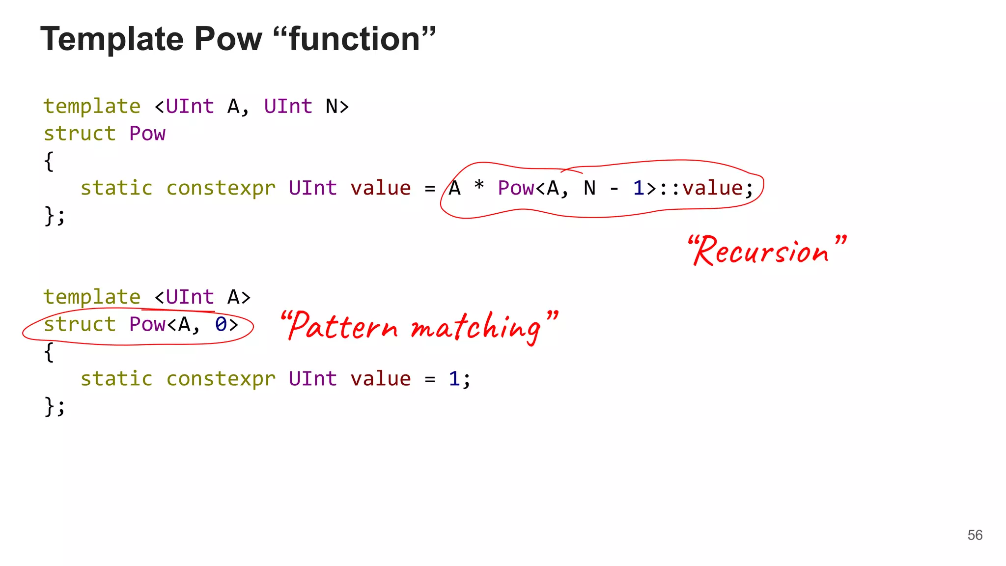 Template Pow “function”
template <UInt A, UInt N>
struct Pow
{
static constexpr UInt value = A * Pow<A, N - 1>::value;
};
template <UInt A>
struct Pow<A, 0>
{
static constexpr UInt value = 1;
};
56
“Pattern matching”
“Recursion”
 