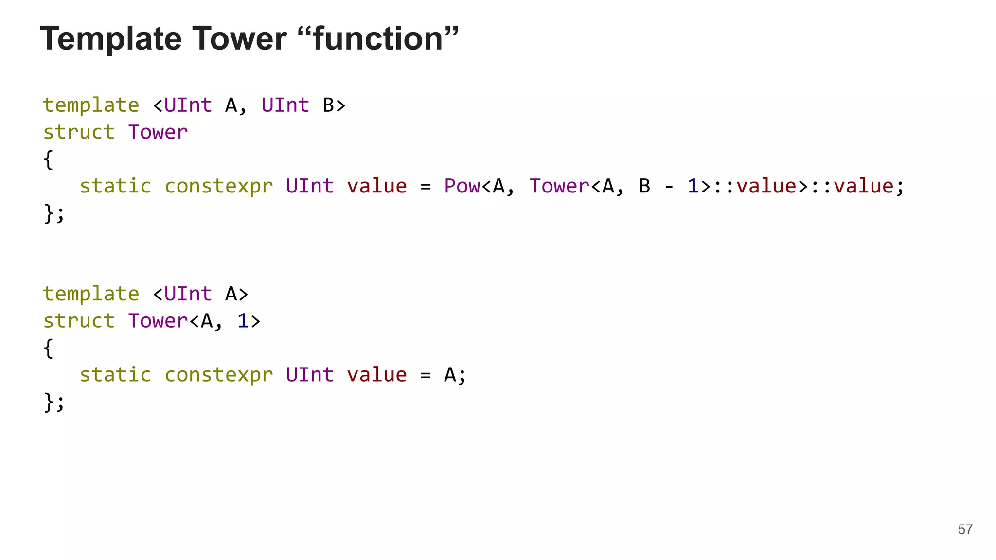 Template Tower “function”
template <UInt A, UInt B>
struct Tower
{
static constexpr UInt value = Pow<A, Tower<A, B - 1>::value>::value;
};
template <UInt A>
struct Tower<A, 1>
{
static constexpr UInt value = A;
};
57
 