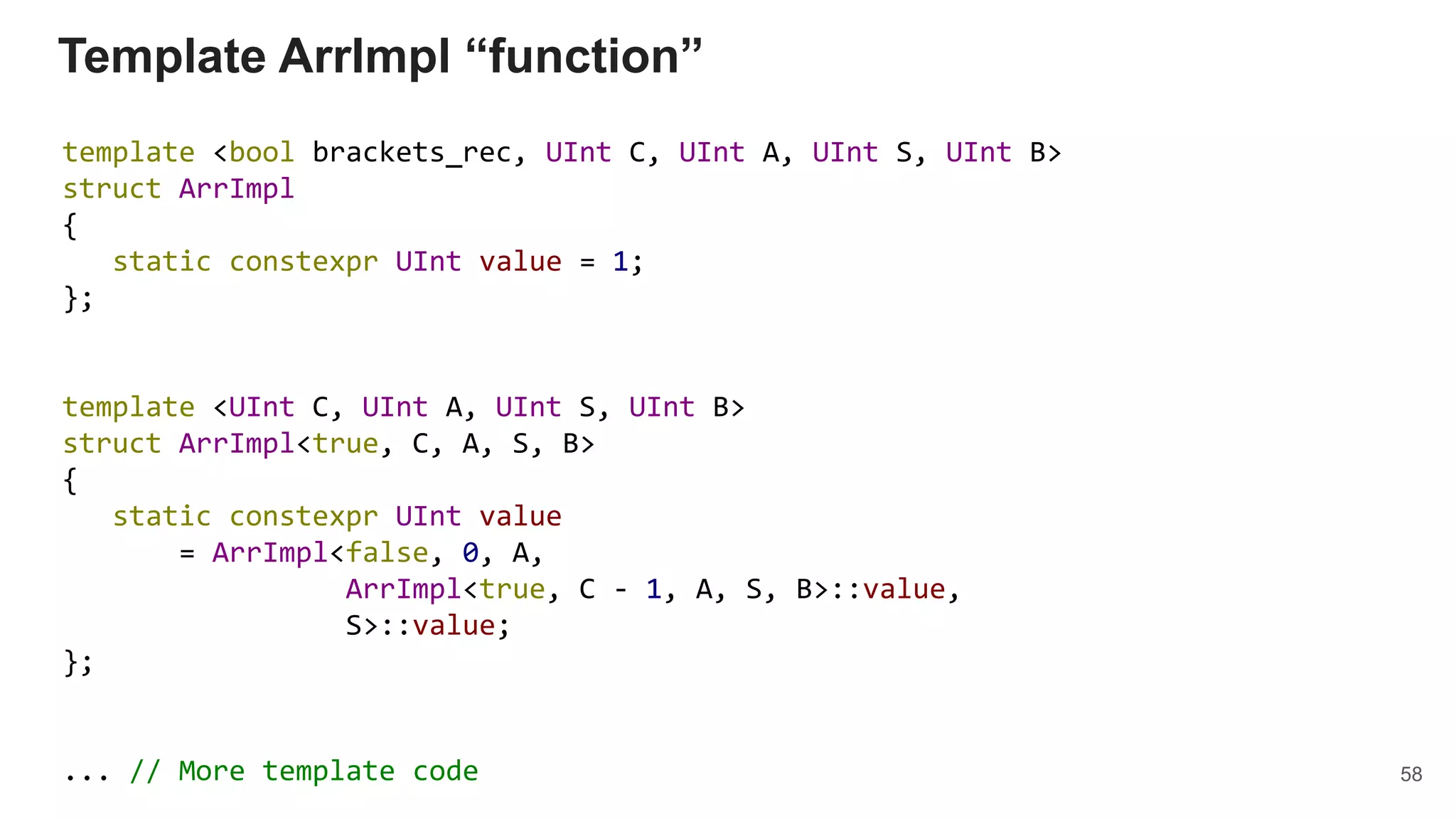 Template ArrImpl “function”
template <bool brackets_rec, UInt C, UInt A, UInt S, UInt B>
struct ArrImpl
{
static constexpr UInt value = 1;
};
template <UInt C, UInt A, UInt S, UInt B>
struct ArrImpl<true, C, A, S, B>
{
static constexpr UInt value
= ArrImpl<false, 0, A,
ArrImpl<true, C - 1, A, S, B>::value,
S>::value;
};
... // More template code 58
 