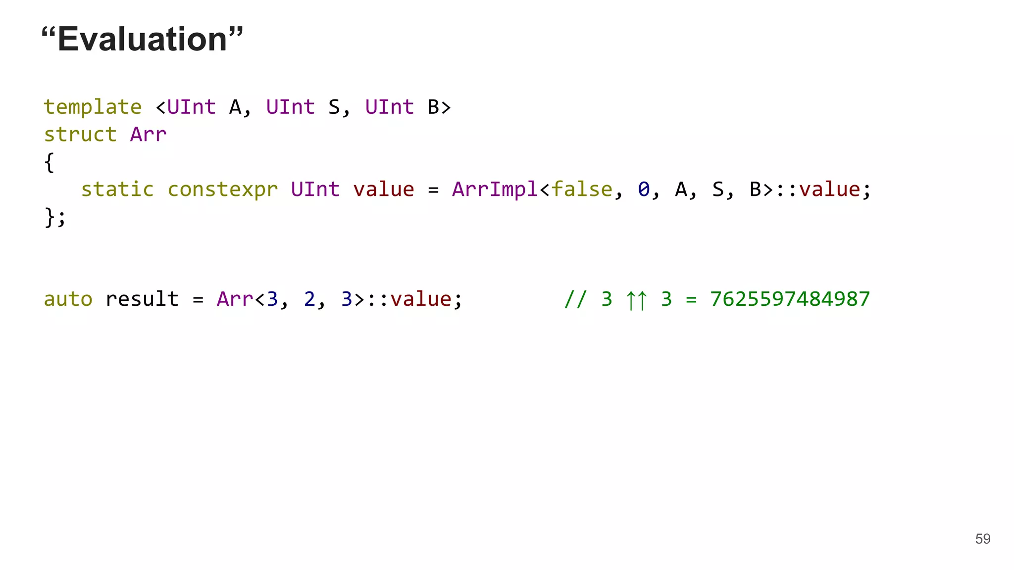 “Evaluation”
template <UInt A, UInt S, UInt B>
struct Arr
{
static constexpr UInt value = ArrImpl<false, 0, A, S, B>::value;
};
auto result = Arr<3, 2, 3>::value; // 3 ↑↑ 3 = 7625597484987
59
 