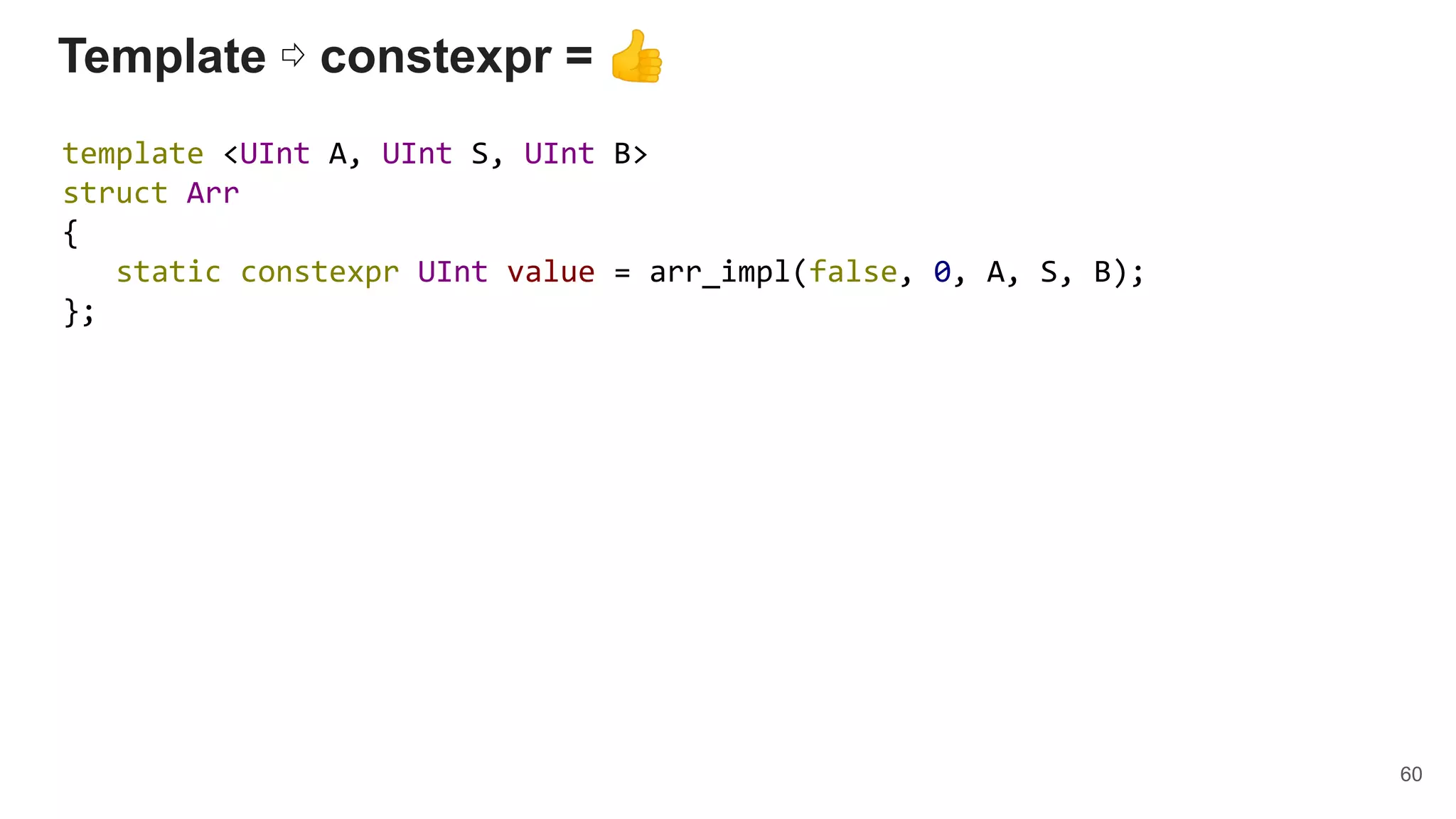 Template ⇨ constexpr = 👍
template <UInt A, UInt S, UInt B>
struct Arr
{
static constexpr UInt value = arr_impl(false, 0, A, S, B);
};
60
 