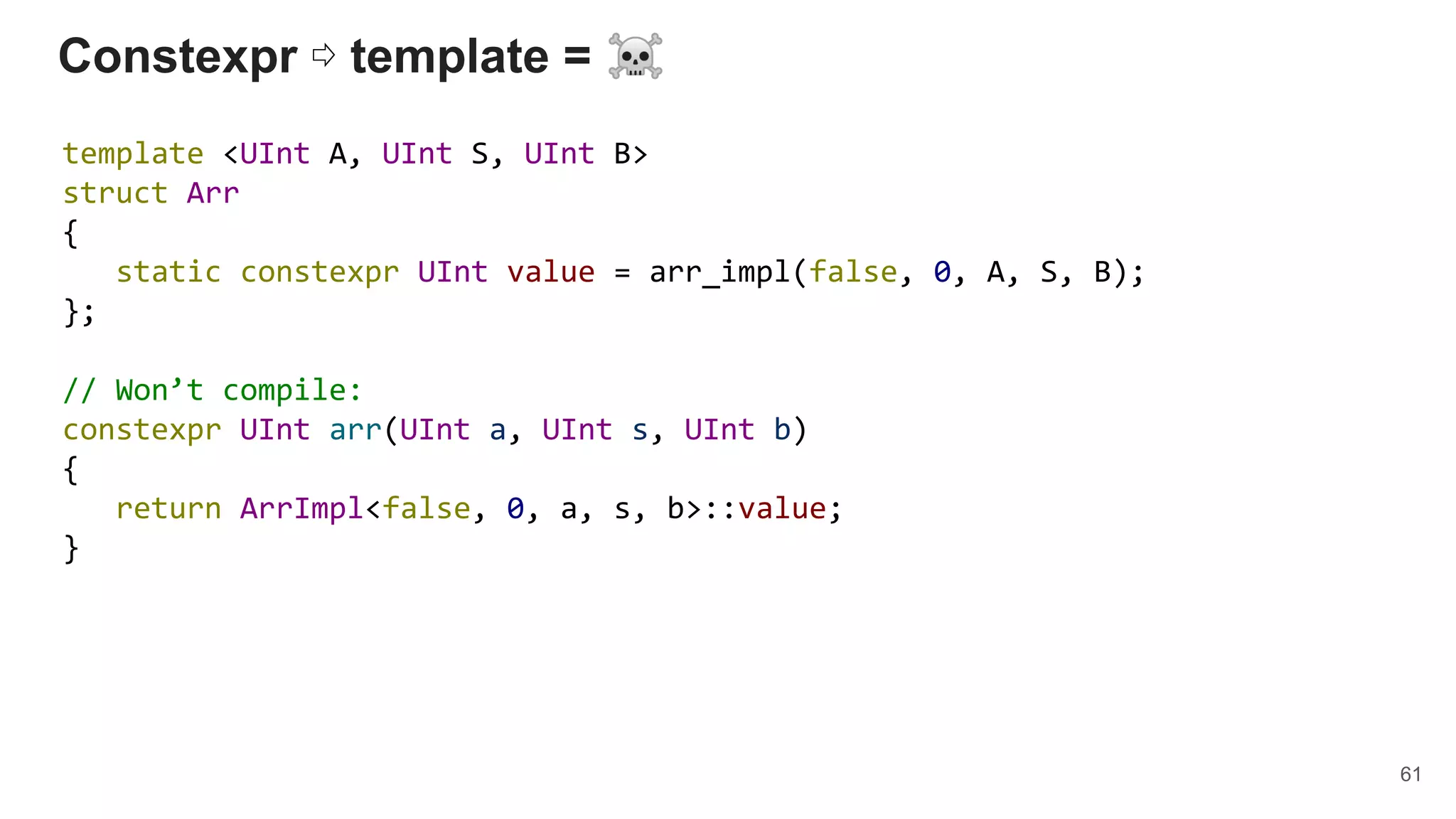 Constexpr ⇨ template = ☠
template <UInt A, UInt S, UInt B>
struct Arr
{
static constexpr UInt value = arr_impl(false, 0, A, S, B);
};
// Won’t compile:
constexpr UInt arr(UInt a, UInt s, UInt b)
{
return ArrImpl<false, 0, a, s, b>::value;
}
61
 