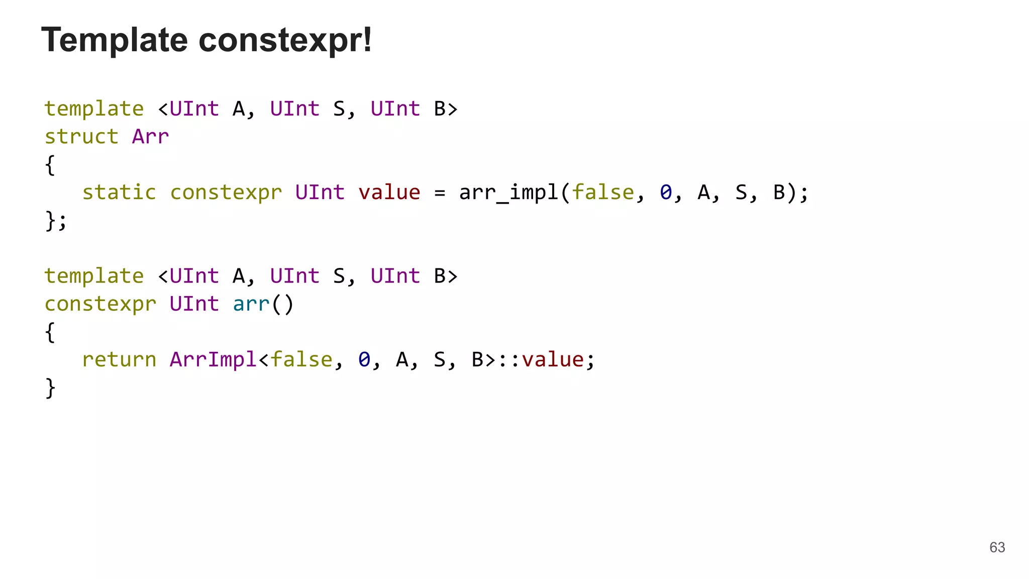 template <UInt A, UInt S, UInt B>
struct Arr
{
static constexpr UInt value = arr_impl(false, 0, A, S, B);
};
template <UInt A, UInt S, UInt B>
constexpr UInt arr()
{
return ArrImpl<false, 0, A, S, B>::value;
}
Template constexpr!
63
 