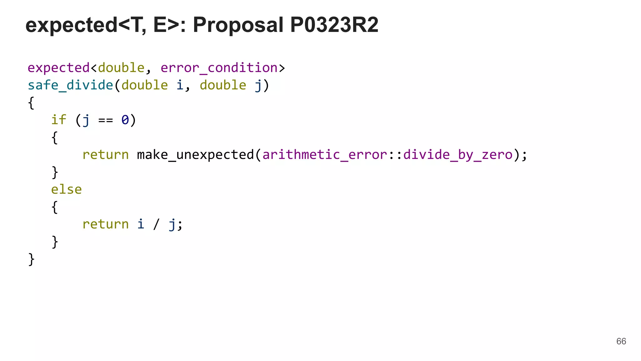 expected<T, E>: Proposal P0323R2
expected<double, error_condition>
safe_divide(double i, double j)
{
if (j == 0)
{
return make_unexpected(arithmetic_error::divide_by_zero);
}
else
{
return i / j;
}
}
66
 