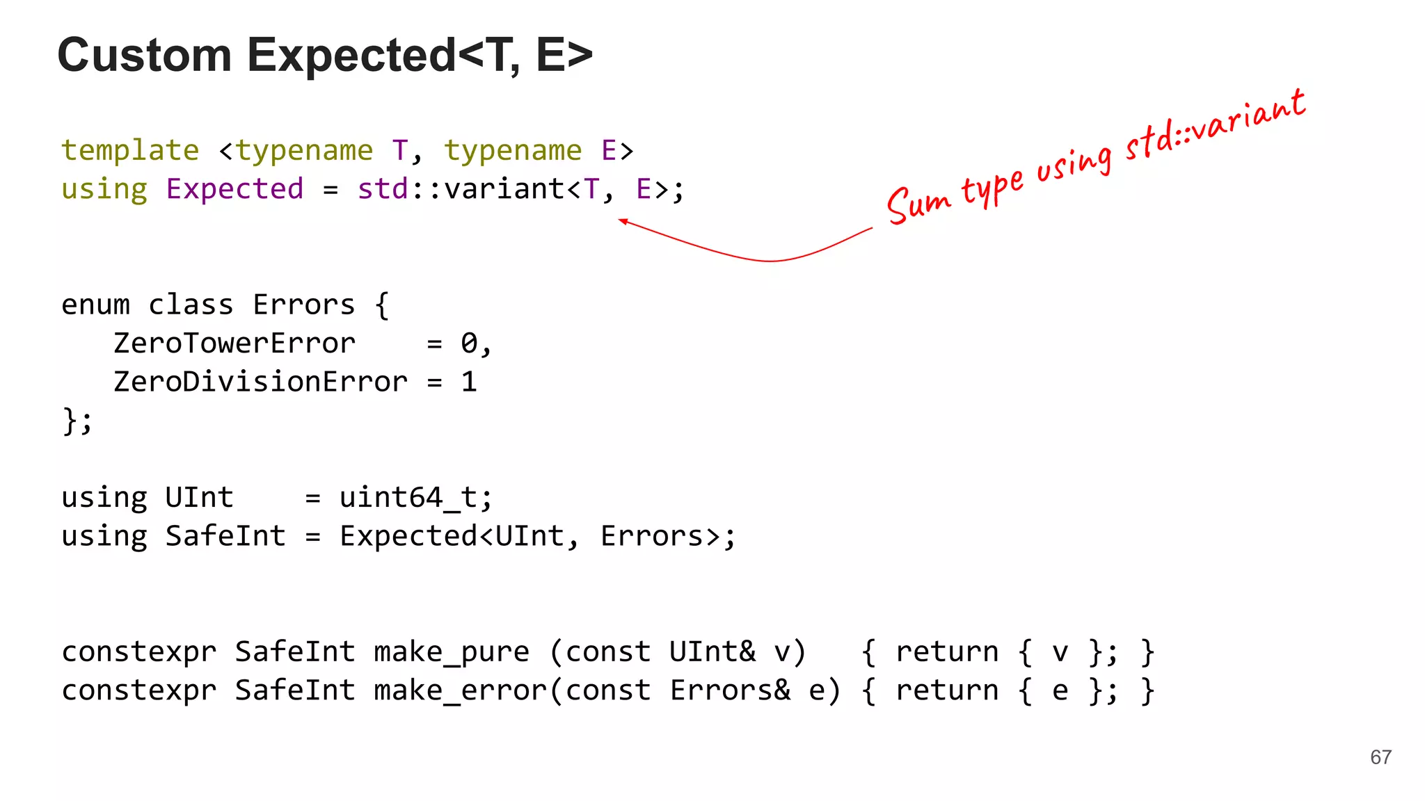 template <typename T, typename E>
using Expected = std::variant<T, E>;
enum class Errors {
ZeroTowerError = 0,
ZeroDivisionError = 1
};
using UInt = uint64_t;
using SafeInt = Expected<UInt, Errors>;
constexpr SafeInt make_pure (const UInt& v) { return { v }; }
constexpr SafeInt make_error(const Errors& e) { return { e }; }
Custom Expected<T, E>
67
Sum type using std::variant
 