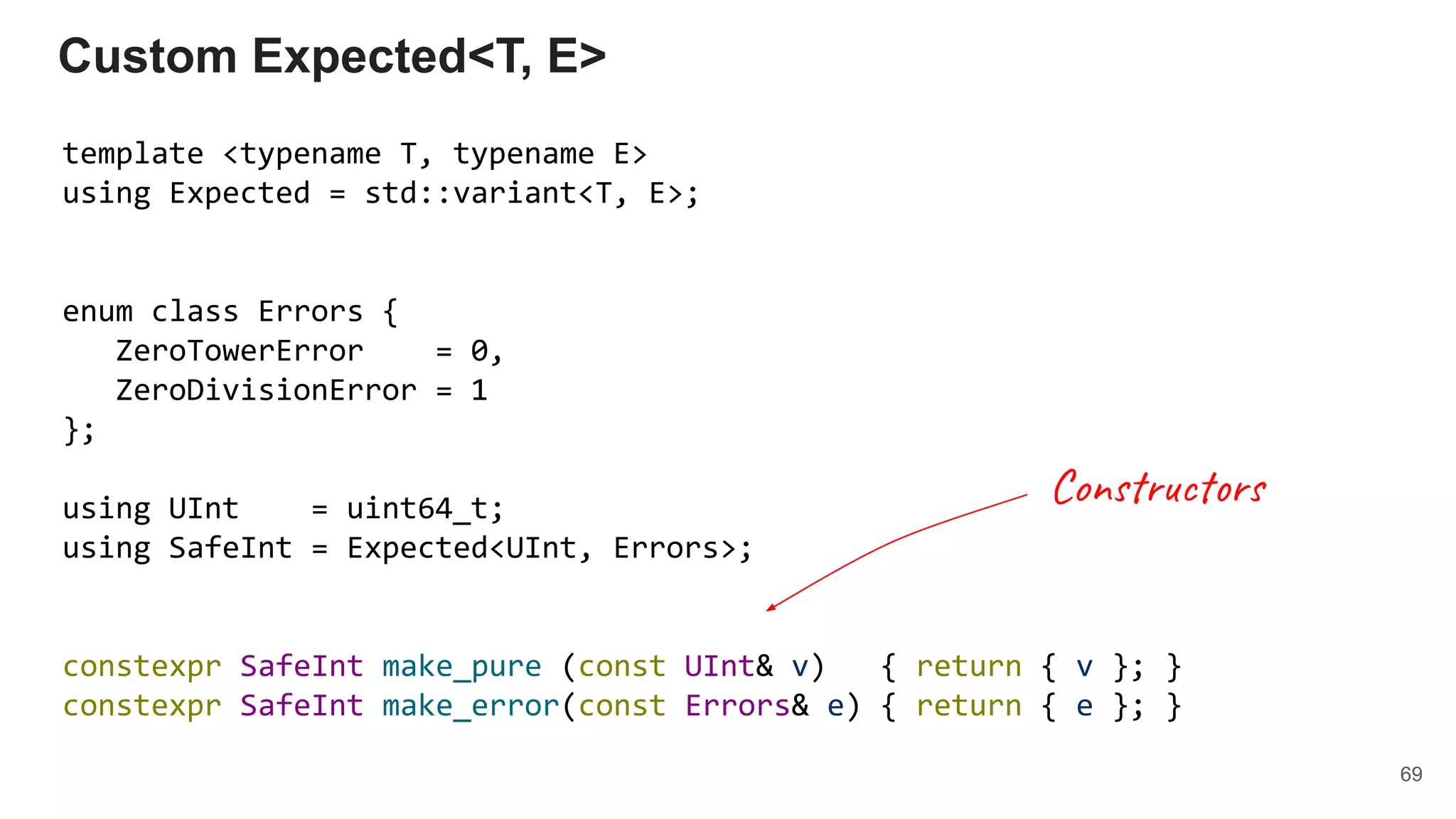 template <typename T, typename E>
using Expected = std::variant<T, E>;
enum class Errors {
ZeroTowerError = 0,
ZeroDivisionError = 1
};
using UInt = uint64_t;
using SafeInt = Expected<UInt, Errors>;
constexpr SafeInt make_pure (const UInt& v) { return { v }; }
constexpr SafeInt make_error(const Errors& e) { return { e }; }
Custom Expected<T, E>
69
Constructors
 