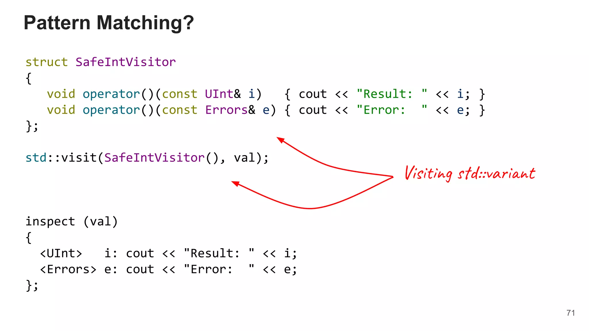 Pattern Matching?
struct SafeIntVisitor
{
void operator()(const UInt& i) { cout << "Result: " << i; }
void operator()(const Errors& e) { cout << "Error: " << e; }
};
std::visit(SafeIntVisitor(), val);
inspect (val)
{
<UInt> i: cout << "Result: " << i;
<Errors> e: cout << "Error: " << e;
};
71
Visiting std::variant
 