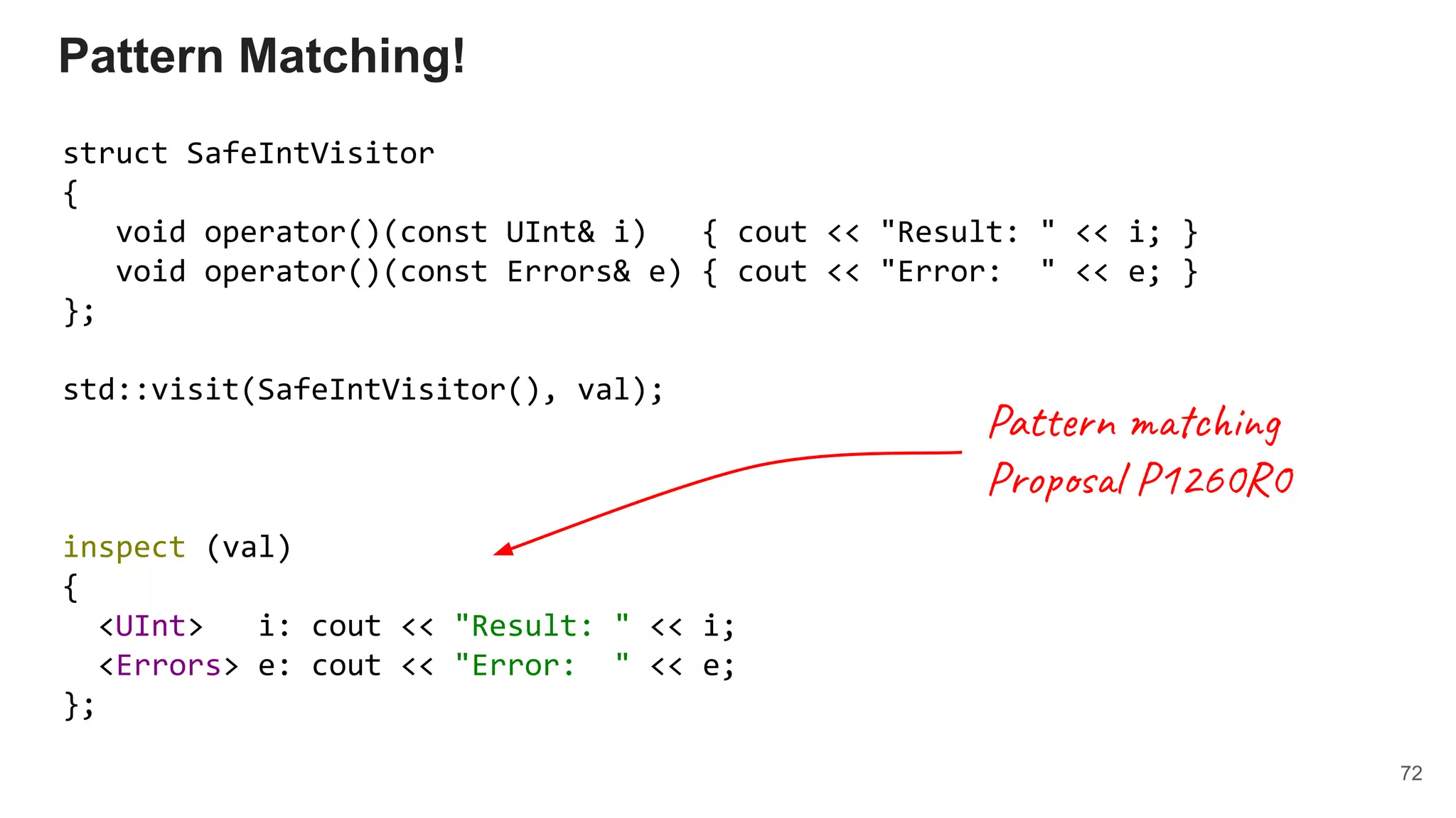 Pattern Matching!
struct SafeIntVisitor
{
void operator()(const UInt& i) { cout << "Result: " << i; }
void operator()(const Errors& e) { cout << "Error: " << e; }
};
std::visit(SafeIntVisitor(), val);
inspect (val)
{
<UInt> i: cout << "Result: " << i;
<Errors> e: cout << "Error: " << e;
};
72
Pattern matching
Proposal P1260R0
 