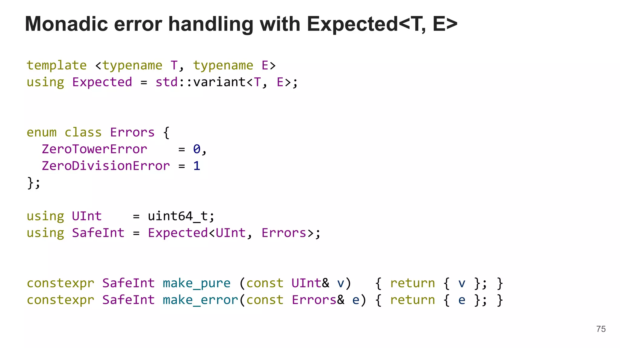 Monadic error handling with Expected<T, E>
template <typename T, typename E>
using Expected = std::variant<T, E>;
enum class Errors {
ZeroTowerError = 0,
ZeroDivisionError = 1
};
using UInt = uint64_t;
using SafeInt = Expected<UInt, Errors>;
constexpr SafeInt make_pure (const UInt& v) { return { v }; }
constexpr SafeInt make_error(const Errors& e) { return { e }; }
75
 