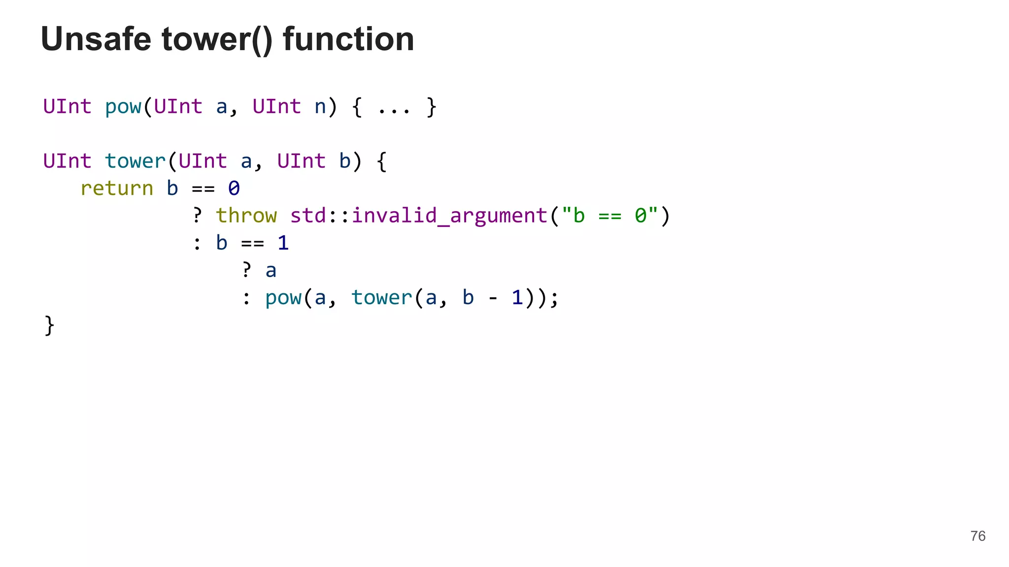 UInt pow(UInt a, UInt n) { ... }
UInt tower(UInt a, UInt b) {
return b == 0
? throw std::invalid_argument("b == 0")
: b == 1
? a
: pow(a, tower(a, b - 1));
}
Unsafe tower() function
76
 