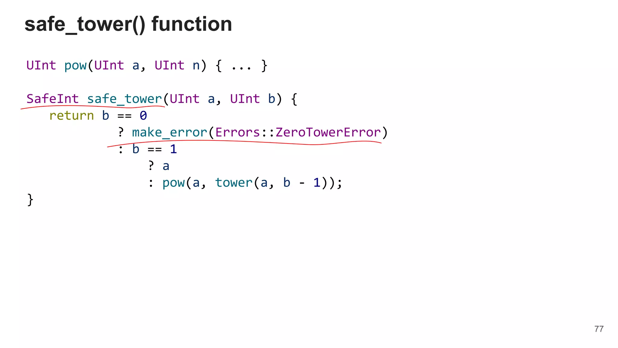 UInt pow(UInt a, UInt n) { ... }
SafeInt safe_tower(UInt a, UInt b) {
return b == 0
? make_error(Errors::ZeroTowerError)
: b == 1
? a
: pow(a, tower(a, b - 1));
}
safe_tower() function
77
 