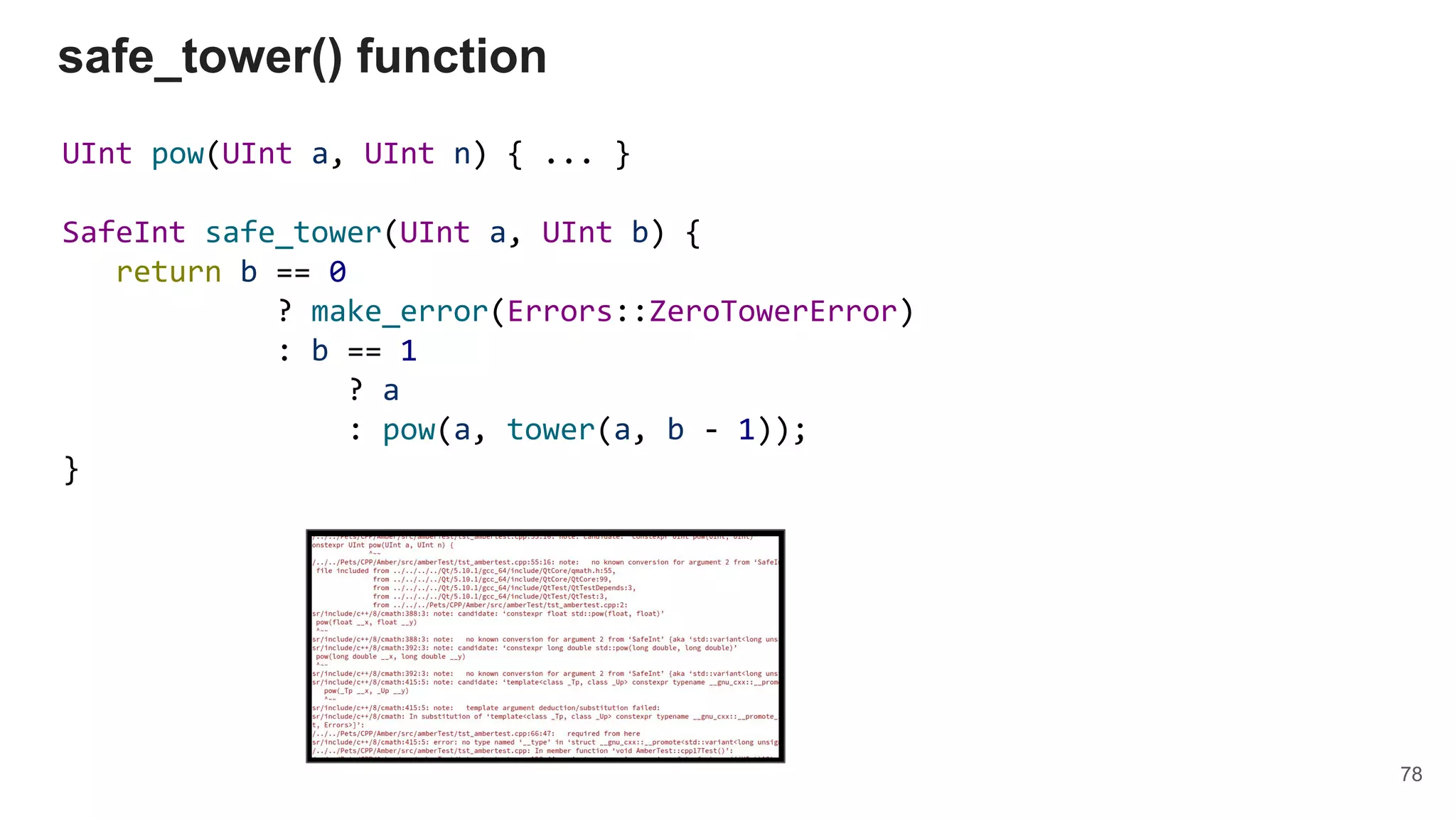 UInt pow(UInt a, UInt n) { ... }
SafeInt safe_tower(UInt a, UInt b) {
return b == 0
? make_error(Errors::ZeroTowerError)
: b == 1
? a
: pow(a, tower(a, b - 1));
}
safe_tower() function
78
 