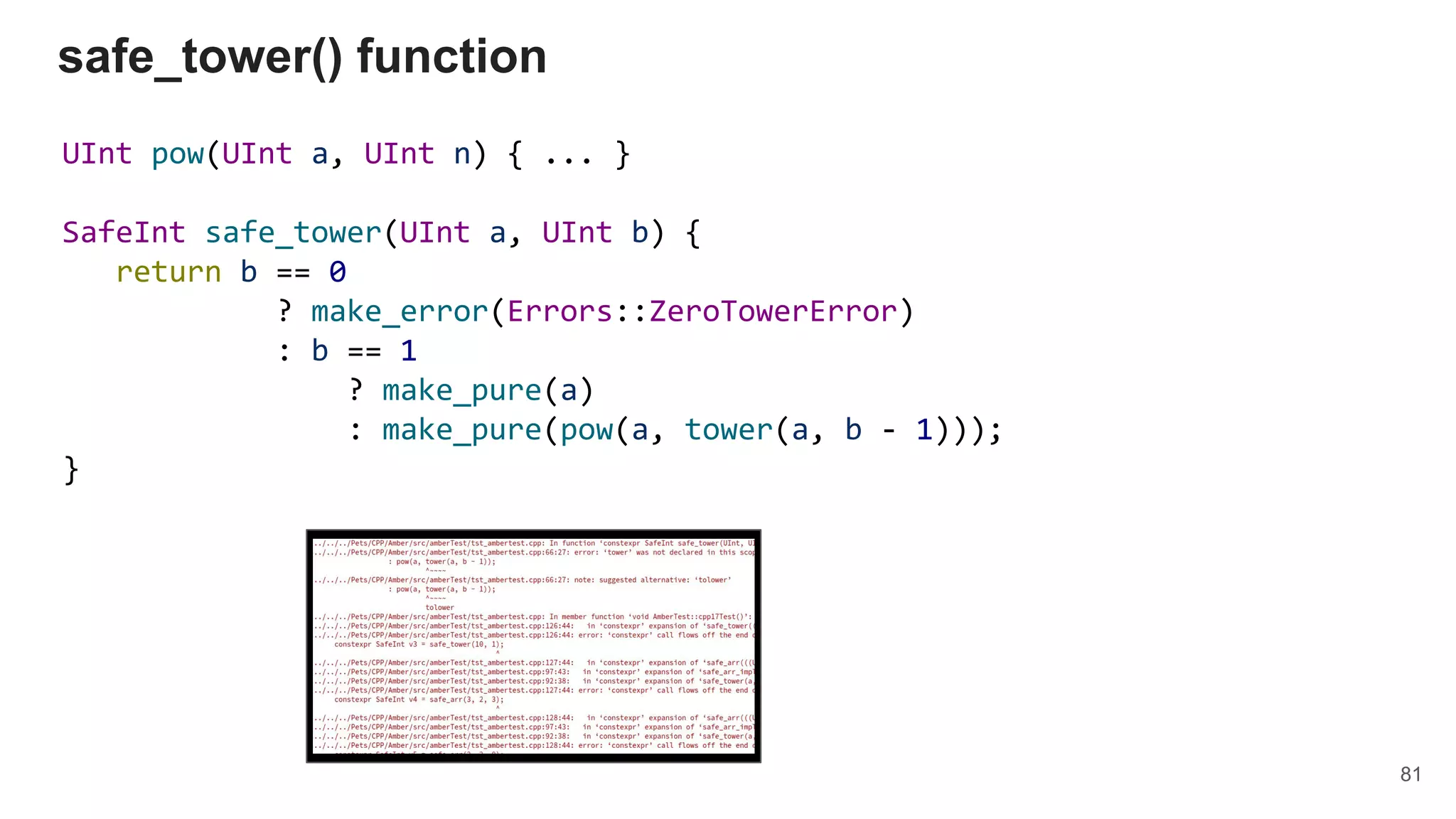 UInt pow(UInt a, UInt n) { ... }
SafeInt safe_tower(UInt a, UInt b) {
return b == 0
? make_error(Errors::ZeroTowerError)
: b == 1
? make_pure(a)
: make_pure(pow(a, tower(a, b - 1)));
}
safe_tower() function
81
 