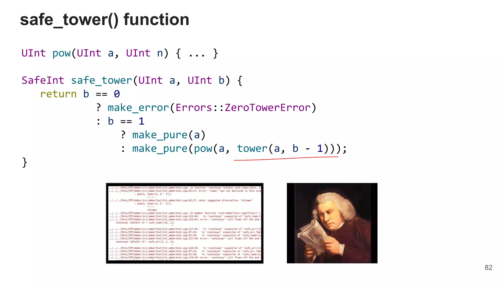 UInt pow(UInt a, UInt n) { ... }
SafeInt safe_tower(UInt a, UInt b) {
return b == 0
? make_error(Errors::ZeroTowerError)
: b == 1
? make_pure(a)
: make_pure(pow(a, tower(a, b - 1)));
}
safe_tower() function
82
 